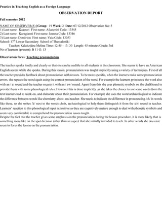 Practice in Teaching English as a Foreign Language
OBSERVATION REPORT
Fall semester 2012
NAME OF OBSERVER(S) [Group: 19 Week: 2 Date: 07/12/2012 Observation No: 5
1) Last name: Kakouri First name: Aikaterini Code: 13345
2) Last name: Karagianni First name: Ioanna Code: 13346
3) Last name: Dimitriou First name: Vaia Code: 13053
School: 17th
Lower Secondary School of Thessaloniki
Teacher: Kalaitzidou Melina Time: 12:45 - 13: 30 Length: 45 minutes Grade: 3rd
No of learners (present): B 11 G: 13
Observation focus: Teaching pronunciation
The teacher speaks loudly and clearly so that she can be audible to all students in the classroom. She seems to have an American
English accent while she speaks. During this lesson, pronunciation was taught implicitly using a variety of techniques. First of all
the teacher provides feedback about pronunciation with recasts. To be more specific, when the learners make some pronunciation
errors, she repeats the word again using the correct pronunciation of the word. For example the learners pronounce the word also
with an / a/ sound and the teacher recasts it with an / aw/ sound. Apart from this she uses phonetic symbols on the chalkboard to
provide them with some phonological rules. However this is done implicitly ,as she takes the chance to use some words from the
text learners had to work on, and elaborate about their pronunciation. For example she uses the word archaeological to indicate
the difference between words like chemistry, choir, and teacher. She needs to indicate the difference in pronouncing /ch/ in words
like these, so she writes /k/ next to the words choir, archaeological to help them distinguish it from the /ch/ sound in teacher.
Learners’ reaction to this phonological input is positive as they are cognitively mature enough to deal with phonetic symbols and
seem very comfortable to comprehend the pronunciation issues taught.
Despite the fact that the teacher gives some emphasis on the pronunciation during the lesson procedure, it is more likely that is
something more like on the spot decision rather than an aspect that she initially intended to teach. In other words she does not
seem to focus the lesson on the pronunciation.
 