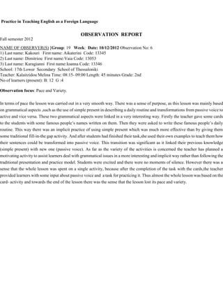 Practice in Teaching English as a Foreign Language
OBSERVATION REPORT
Fall semester 2012
NAME OF OBSERVER(S) [Group: 19 Week: Date: 10/12/2012 Observation No: 6
1) Last name: Kakouri First name: Aikaterini Code: 13345
2) Last name: Dimitriou First name:Vaia Code: 13053
3) Last name: Karagianni First name:Ioanna Code: 13346
School: 17th Lower Secondary School of Thessaloniki
Teacher: Kalaitzidou Melina Time: 08:15- 09:00 Length: 45 minutes Grade: 2nd
No of learners (present): B: 12 G :4
Observation focus: Pace and Variety.
In terms of pace the lesson was carried out in a very smooth way. There was a sense of purpose, as this lesson was mainly based
on grammatical aspects ,such as the use of simple present in describing a daily routine and transformations from passive voice to
active and vice versa. These two grammatical aspects were linked in a very interesting way. Firstly the teacher gave some cards
to the students with some famous people’s names written on them. Then they were asked to write these famous people’s daily
routine. This way there was an implicit practice of using simple present which was much more effective than by giving them
some traditional fill-in-the gap activity. And after students had finished their task,she used their own examples to teach them how
their sentences could be transformed into passive voice. This transition was significant as it linked their previous knowledge
(simple present) with new one (passive voice). As far as the variety of the activities is concerned the teacher has planned a
motivating activity to assist learners deal with grammatical issues in a more interesting and implicit way rather than following the
traditional presentation and practice model. Students were excited and there were no moments of silence. However there was a
sense that the whole lesson was spent on a single activity, because after the completion of the task with the cards,the teacher
provided learners with some input about passive voice and a task for practicing it. Thus almost the whole lesson was based on the
card- activity and towards the end of the lesson there was the sense that the lesson lost its pace and variety.
 