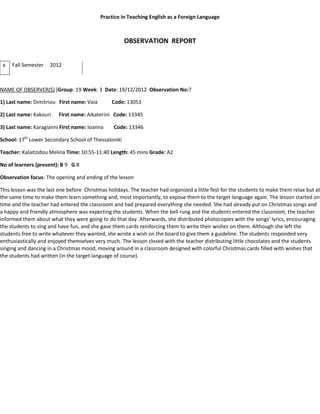 Practice in Teaching English as a Foreign Language
OBSERVATION REPORT
x Fall Semester 2012
NAME OF OBSERVER(S) [Group: 19 Week: 3 Date: 19/12/2012 Observation No:7
1) Last name: Dimitriou First name: Vaia Code: 13053
2) Last name: Kakouri First name: Aikaterini Code: 13345
3) Last name: Karagianni First name: Ioanna Code: 13346
School: 17th
Lower Secondary School of Thessaloniki
Teacher: Kalaitzidou Melina Time: 10:55-11:40 Length: 45 mins Grade: A2
No of learners (present): B 9 G 8
Observation focus: The opening and ending of the lesson
This lesson was the last one before Christmas holidays. The teacher had organized a little fest for the students to make them relax but at
the same time to make them learn something and, most importantly, to expose them to the target language again. The lesson started on
time and the teacher had entered the classroom and had prepared everything she needed. She had already put on Christmas songs and
a happy and friendly atmosphere was expecting the students. When the bell rung and the students entered the classroom, the teacher
informed them about what they were going to do that day. Afterwards, she distributed photocopies with the songs’ lyrics, encouraging
the students to sing and have fun, and she gave them cards reinforcing them to write their wishes on them. Although she left the
students free to write whatever they wanted, she wrote a wish on the board to give them a guideline. The students responded very
enthusiastically and enjoyed themselves very much. The lesson closed with the teacher distributing little chocolates and the students
singing and dancing in a Christmas mood, moving around in a classroom designed with colorful Christmas cards filled with wishes that
the students had written (in the target language of course).
 