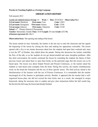 Practice in Teaching English as a Foreign Language
OBSERVATION REPORT
Fall semester 2012
NAME OF OBSERVER(S) [Group: 19 Week: 1 Date: 29/10/2012 Observation No.1
1) Last name: Dimitriou First name: Vaia Code: 13053
2) Last name: Karagianni First name: Ioanna Code: 13346
3) Last name: Kakouri First name: Aikaterini Code: 13345
School: 11th
Primary School of Thessaloniki
Teacher: Skirianidou Ariadni Time: 10:45 Length: 45 mins Grade: ΣΤ2 No
of learners (present): B: 4 G: 8
Observation focus: The opening and ending of the lesson
The lesson started on time. Generally, the teacher is the last one to enter the classroom and she signals
the beginning of the lesson by closing the door and making her appearance noticeable. The lesson
opened with a five to ten minute discussion about how the students had spent their weekend and, since
it was the 28th
of October, they talked about the parade. During this discussion the teacher controlled
the flow of the talk, so as the students do not get absent-minded and cause discipline problems. After
this short conversation, the teacher continued the lesson by reminding the students the theme of their
previous lesson and asked them to open their books on the particular page that this lesson was to be
based upon. The lesson was about Simple Present and Present Continuous, so the teacher asked the
students to read aloud some examples from the book. During this activity, the teacher simultaneously
wrote on the board the formation and the use of these specific tenses. The final activity aimed to the
familiarization of the learners with the use of Present Continuous. It is remarkable that the teacher
encouraged all of the learners to participate actively. Besides, it appeared that the teacher had a well-
organized lesson plan, she did not exceed the time limits and, as a result, she managed to assign
homework, taking the necessary time to explain and give clear instructions before the bell would ring.
By the time the bell rung, the lesson had already finished.
 