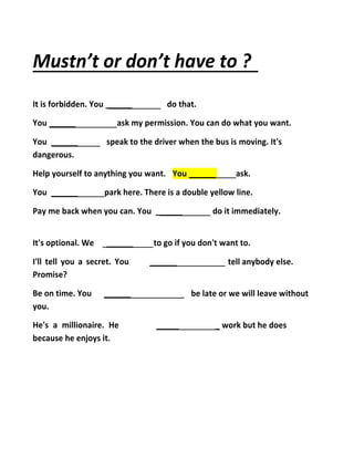 Mustn’t or don’t have to ?
It is forbidden. You ______ do that.
You ______ ask my permission. You can do what you want.
You ______ speak to the driver when the bus is moving. It's
dangerous.
Help yourself to anything you want. You ______ ask.
You ______ park here. There is a double yellow line.
Pay me back when you can. You ______ do it immediately.
It's optional. We ______
I'll tell you a secret. You
Promise?
Be on time. You ______
you.
He's a millionaire. He
because he enjoys it.
to go if you don't want to.
______ tell anybody else.
be late or we will leave without
_____ _ work but he does
 