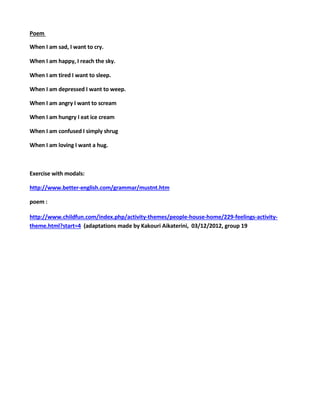 Poem
When I am sad, I want to cry.
When I am happy, I reach the sky.
When I am tired I want to sleep.
When I am depressed I want to weep.
When I am angry I want to scream
When I am hungry I eat ice cream
When I am confused I simply shrug
When I am loving I want a hug.
Exercise with modals:
http://www.better-english.com/grammar/mustnt.htm
poem :
http://www.childfun.com/index.php/activity-themes/people-house-home/229-feelings-activity-
theme.html?start=4 (adaptations made by Kakouri Aikaterini, 03/12/2012, group 19
 