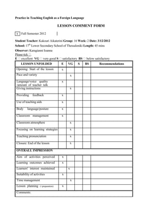 Practice in Teaching English as a Foreign Language
LESSON COMMENT FORM
x Fall Semester 2012
Student Teacher: Kakouri Aikaterini Group: 16 Week: 2 Date: 3/12/2012
School: 17th
Lower Secondary School of Thessaloniki Length: 45 mins
Observer: Karagianni Ioanna
Please tick .
E excellent VG very good S satisfactory BS below satisfactory
LESSON UNFOLDED
Opening: Start of the lesson
Pace and variety
Language/voice quality
/amount of teacher talk
Giving instructions
Providing feedback
Use of teaching aids
Body language/posture
Classroom management
Classroom atmosphere
Focusing on learning strategies
Teaching pronunciation
Closure: End of the lesson
OVERALL IMPRESSION
Aim of activities perceived
Learning outcomes achieved
Learners' interest maintained
Suitability of activities
Time management
Lesson planning (+preparation)
Comments:
E VG S BS Recommendations
x
x
x
x
x
x
x
x
x
x
x
x
x
x
x
x
x
x
 