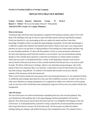 Practice in Teaching English as a Foreign Language
REFLECTIVE PRACTICE REPORT
Trainee Teacher: Kakouri Aikaterini Group: 19 Week:2
Report: 1 School: 17th Lower Secondary School of Thessaloniki
Date:03/11/2012 Grade: 1st Length: 45minutes
Prior to the lesson:
Teaching in high school has many discrepancies compared with teaching in primary school. First of all
there is the challenge of the age as I have to cope with older learners and more specifically teenagers.
On the one hand this is very encouraging as they are cognitively mature and have some basic
knowledge of English so that I can speak the target language consistently. On the other hand though, it
is difficult to capture their attention and maintain their interest. What is more since I am young teacher
and they are close to my age there is a high possibility of not treating me as their teacher and there may
be some discipline problems. To deal with this problem I will try to create proximity to them but at
the same time imposing myself when the situation is out of control. I am not stressed about teaching
though as I have already been exposed to a classroom environment as a trainee teacher in primary
school and my lesson is well planned and has a variety. In the beginning I selected to start with an
activity based on their previous lesson so that a smooth transition from the previous to my lesson could
be made. The theme of the lesson is feelings, which is very interesting among teenagers, who in this
period of their lives experience them very intensely. I expect them to react for their homework as they
may find writing a song difficult. To confront I will mention that reward is involved so that the
majority of the classroom will do their homework.
What is more I tried to include also some group work in my lesson plan because it is very important for them
to collaborate and exchange ideas about how they may feel on different occasions. In order to this I have to
make some alterations in seating arrangement as it is organized in orderly rows which do not favor group
work. In case time is left I will let them start creating their songs but I will try to be very careful with the time
management.
After the lesson:
The aim of the lesson was achieved and learners responded positively to the activities planned. They
were familiarized with speaking only in the target language and they participated in all activities
planned. They showed great interest about the lesson and were very delightful with hangman at the end
of the lesson. As I had predicted they reacted for writing a song but the reward seemed that motivated
and I expect that almost everyone will do his homework. The lesson plan was followed without
needing making any changes, and without having any time management issues. We seemed to have a
 