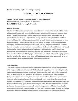 Practice in Teaching English as a Foreign Language
REFLECTIVE PRACTICE REPORT
Trainee Teacher: Kakouri Aiketerini Group: 19 Week:2 Report:2
School: 17th Lower Secondary School of Thessaloniki
Date: 5/12/2012 Grade: 1st Length: 45 minutes
Prior to the lesson:
This lesson will be learner centered as most focus of it will be on learners’ own work and fun. First of
all learners will present their songs about feelings that I had assigned for homework in the previous
lesson. They will have the chance to be exposed to their classmates songs and they will also be
rewarded with some chocolate. I expect them to be very enthusiastic as they do not know what their
reward will be and they will be very curious until it is revealed. What is more it very crucial for me to
let them know that I really appreciate that they tried and that all of them will be rewarded without
making any discriminations about good or bad songs. This way everyone will be praised. However
there are some other concerns that make me stressed about this lesson such as a 10 minute test planned
by their teacher that will reduce the length of my lesson. It will be a limited to a 35 minute lesson.
Consequently, after writing a test and having presented their homework it will be really pleasing for
them first of all to be rewarded for trying to write something so difficult and secondly to play a game so
that they can relax. The last part of the lesson will be a charades game so that learners will revise the
vocabulary focus of the previous lesson and simultaneously having fun.
After the lesson:
This lesson was quite successful as learners seemed really enthusiastic and actively participated. First
of all everyone had done their homework which really made me glad and were very willing to read to
their songs with their classmates as an audience. What is more they really enjoyed their reward and
since the whole had done their homework chocolates were given to everyone in the classroom.
Everyone was praised for presenting their own songs. The second part, the charades game was also
successful as learners guessed almost all words on the cards which was evidence that they really had
acquired. It was a really efficient way of testing vocabulary through a game. Everyone participated and
L2 was used consistently by the students even during the game. However there were some discipline
problems as at some point learners were really noisy about arguing who will be the winner. I tried to
attract their attention but it was really hard as they were really enthusiastic about the game but finally a
balance was maintained. Perhaps an advisable thing to do would be to set some rules to maintain
 