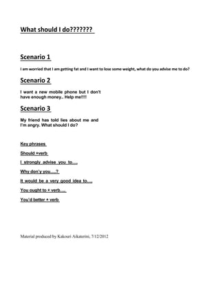 What should I do???????
Scenario 1
I am worried that I am getting fat and I want to lose some weight, what do you advise me to do?
Scenario 2
I want a new mobile phone but I don’t
have enough money.. Help me!!!!
Scenario 3
My friend has told lies about me and
I’m angry. What should I do?
Key phrases
Should +verb
I strongly advise you to….
Why don’y you….?
It would be a very good idea to….
You ought to + verb….
You’d better + verb
Material produced by Kakouri Aikaterini, 7/12/2012
 