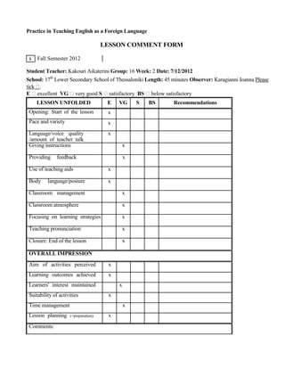 Practice in Teaching English as a Foreign Language
LESSON COMMENT FORM
x Fall Semester 2012
Student Teacher: Kakouri Aikaterini Group: 16 Week: 2 Date: 7/12/2012
School: 17th
Lower Secondary School of Thessaloniki Length: 45 minutes Observer: Karagianni Ioanna Please
tick .
E excellent VG very good S satisfactory BS below satisfactory
LESSON UNFOLDED
Opening: Start of the lesson
Pace and variety
Language/voice quality
/amount of teacher talk
Giving instructions
Providing feedback
Use of teaching aids
Body language/posture
Classroom management
Classroom atmosphere
Focusing on learning strategies
Teaching pronunciation
Closure: End of the lesson
OVERALL IMPRESSION
Aim of activities perceived
Learning outcomes achieved
Learners' interest maintained
Suitability of activities
Time management
Lesson planning (+preparation)
Comments:
E VG S BS Recommendations
x
x
x
x
x
x
x
x
x
x
x
x
x
x
x
x
x
x
 