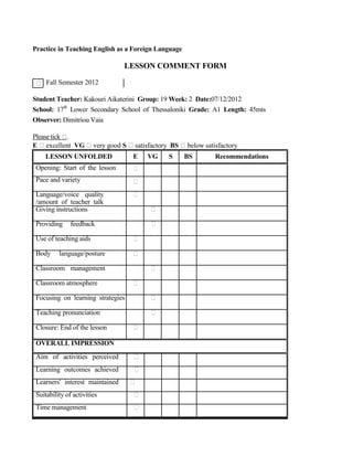 Practice in Teaching English as a Foreign Language
LESSON COMMENT FORM
Fall Semester 2012
Student Teacher: Kakouri Aikaterini Group: 19 Week: 2 Date:07/12/2012
School: 17th
Lower Secondary School of Thessaloniki Grade: A1 Length: 45mts
Observer: Dimitriou Vaia
Please tick .
E excellent VG very good S satisfactory BS below satisfactory
LESSON UNFOLDED
Opening: Start of the lesson
Pace and variety
Language/voice quality
/amount of teacher talk
Giving instructions
Providing feedback
Use of teaching aids
Body language/posture
Classroom management
Classroom atmosphere
Focusing on learning strategies
Teaching pronunciation
Closure: End of the lesson
OVERALL IMPRESSION
Aim of activities perceived
Learning outcomes achieved
Learners' interest maintained
Suitability of activities
Time management
E VG S BS Recommendations
 