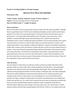 Practice in Teaching English as a Foreign Language
REFLECTIVE PRACTICE REPORT
Fall semester 2012
Trainee Teacher: Kakouri Aikaterini Group: 19 Week: 2 Report: 3
School: 17th Lower Secondary School of Thessaloniki
Date: 07/12/2012 Grade: 1st
Length: 45 minutes
Prior to the lesson:
My last lesson plan focuses on giving advice and some modal verbs that express possibility. Although
these are grammatical issues I will not use the traditional presentation- practice model to teach learners
grammar. First of all as far as giving advice part I will not provide them with rules about ways of
giving advice. I will expose them to the problems and I will require to give some advice. These
problems are depicted through a picture and a photocopy with 3 scenarios that need advice.
Furthermore when it comes to modals that express possibility I will not start giving them some explicit
rules about their use, but they are asked to think of their use and rules themselves. In other word I
simply expose them to some examples to indicate the difference in degrees of possibility among these
modal verbs. Learners are the ones that have to think what does it mean to use must instead of may in a
sentence. I have never focused on grammatical aspects before but the teacher of this classroom insisted
on covering what there is in the book and consequently I had to make a lesson plan based on these
grammatical points. However, I do not to what extent learners’ interest will be maintained as in my
previous lessons there was always a game in the procedure of the lesson and I do not know if they will
be as enthusiastic as they used to be the previous lessons.
After the lesson:
The main objective of the lesson was achieved. I tried to avoid giving explicit information about
grammar and the use of the modal verbs to denote possibility or provide advice. They participated
especially in the initial discussion about the photograph I had brought. They collaborated to find
solutions for the girl portrayed and later on for the scenarios. Furthermore, they were able to distinguish
between the semantic differences among must/may/could and can’t by simply giving them some
examples of them. However their interest was not maintained as it was a lesson based mainly n
grammar but I had to cooperate with the teacher who found it crucial that learners were taught about
modal verbs and their use. As a result I tried to make the lesson as much as interesting as possible and
to stay away from the traditional presentation, production model. In general the lesson plan was
followed without making any major changes or having to take any on- the -spot decisions. Learners
enjoyed working with each other and participated in all activities. I believe it was a planes lesson and
 