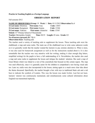 Practice in Teaching English as a Foreign Language
OBSERVATION REPORT
Fall semester 2012
NAME OF OBSERVER(S) [Group: 19 Week: 1 Date: 01/11/2012 Observation:No.4
1) Last name: Dimitriou First name: Vaia Code: 13053
2) Last name: Karagianni First name: Ioanna Code: 13346
3) Last name: Kakouri First name: Aikaterini Code: 13345
School: 11th
Primary School of Thessaloniki
Teacher: Skirianidou Ariadni Time: 08:55 Length: 45 mins Grade: Ε2
No of learners (present): B: 7 G: 6
Observation focus: Teaching aids
The teacher used a variety of teaching aids to supplement the lesson. These teaching aids were the
chalkboard, a map and some realia. The main use of the chalkboard was to write some unknown words
on it or generally words that the teacher wanted the learners to pay extreme attention to. What is more,
it was also used for homework assignment as well as for the instructions needed about it. It is also
remarkable that the teacher was very attentive with her writing, making it clear enough (big letters,
simplified writing) for the pupils to have a full understanding of it. Nevertheless, the teacher also used
a map and some realia to supplement the lesson and intrigue the students’ attention. She used a map of
Great Britain which was linked to a text of the coursebook that focused on this certain region. The map
was used effectively, since it is generally easier for the children to comprehend a text having visual aids
too. Later on, realia were also incorporated in the lesson, aiming again to a much more clear idea about
the theme discussed. Specifically, the teacher brought a box with toys (a traditional black cab and a red
bus) to indicate the symbols of London. This way the lesson was made livelier. Last but not least,
learners’ interest was continuously maintained, and simultaneously some cultural information about
England was transmitted implicitly.
 