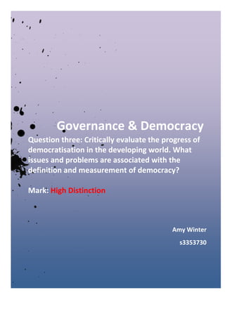 Governance & Democracy
Question three: Critically evaluate the progress of
democratisation in the developing world. What
issues and problems are associated with the
definition and measurement of democracy?
Mark: High Distinction
Amy Winter
s3353730
 