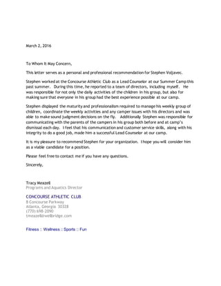 March 2, 2016
To Whom It May Concern,
This letter serves as a personal and professional recommendation for Stephen Voljavec.
Stephen worked at the Concourse Athletic Club as a Lead Counselor at our Summer Camp this
past summer. During this time, he reported to a team of directors, including myself. He
was responsible for not only the daily activities of the children in his group, but also for
making sure that everyone in his group had the best experience possible at our camp.
Stephen displayed the maturity and professionalism required to manage his weekly group of
children, coordinate the weekly activities and any camper issues with his directors and was
able to make sound judgment decisions on the fly. Additionally Stephen was responsible for
communicating with the parents of the campers in his group both before and at camp’s
dismissal each day. I feel that his communication and customer service skills, along with his
integrity to do a good job, made him a successful Lead Counselor at our camp.
It is my pleasure to recommend Stephen for your organization. I hope you will consider him
as a viable candidate for a position.
Please feel free to contact me if you have any questions.
Sincerely,
Tracy Meazell
Programs and Aquatics Director
CONCOURSE ATHLETIC CLUB
8 Concourse Parkway
Atlanta, Georgia 30328
(770) 698-2090
tmeazell@wellbridge.com
Fitness :: Wellness :: Sports :: Fun
 