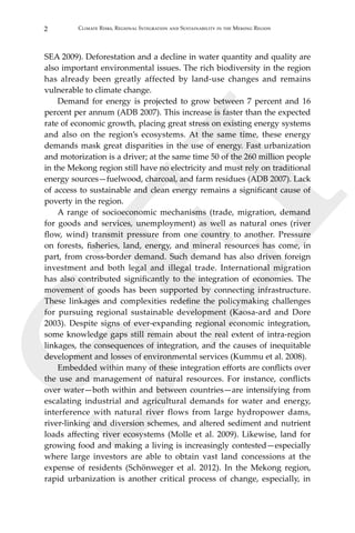 2 Climate Risks, Regional Integration and Sustainability in the Mekong Region
SEI
SEA 2009). Deforestation and a decline in water quantity and quality are
also important environmental issues. The rich biodiversity in the region
has already been greatly affected by land-use changes and remains
vulnerable to climate change.
	 Demand for energy is projected to grow between 7 percent and 16
percent per annum (ADB 2007). This increase is faster than the expected
rate of economic growth, placing great stress on existing energy systems
and also on the region’s ecosystems. At the same time, these energy
demands mask great disparities in the use of energy. Fast urbanization
and motorization is a driver; at the same time 50 of the 260 million people
in the Mekong region still have no electricity and must rely on traditional
energy sources—fuelwood, charcoal, and farm residues (ADB 2007). Lack
of access to sustainable and clean energy remains a significant cause of
poverty in the region.
	 A range of socioeconomic mechanisms (trade, migration, demand
for goods and services, unemployment) as well as natural ones (river
flow, wind) transmit pressure from one country to another. Pressure
on forests, fisheries, land, energy, and mineral resources has come, in
part, from cross-border demand. Such demand has also driven foreign
investment and both legal and illegal trade. International migration
has also contributed significantly to the integration of economies. The
movement of goods has been supported by connecting infrastructure.
These linkages and complexities redefine the policymaking challenges
for pursuing regional sustainable development (Kaosa-ard and Dore
2003). Despite signs of ever-expanding regional economic integration,
some knowledge gaps still remain about the real extent of intra-region
linkages, the consequences of integration, and the causes of inequitable
development and losses of environmental services (Kummu et al. 2008).
	 Embedded within many of these integration efforts are conflicts over
the use and management of natural resources. For instance, conflicts
over water—both within and between countries—are intensifying from
escalating industrial and agricultural demands for water and energy,
interference with natural river flows from large hydropower dams,
river-linking and diversion schemes, and altered sediment and nutrient
loads affecting river ecosystems (Molle et al. 2009). Likewise, land for
growing food and making a living is increasingly contested—especially
where large investors are able to obtain vast land concessions at the
expense of residents (Schönweger et al. 2012). In the Mekong region,
rapid urbanization is another critical process of change, especially, in
 