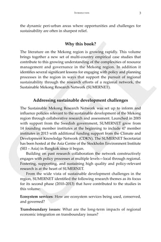 3Introduction
SEI
the dynamic peri-urban areas where opportunities and challenges for
sustainability are often in sharpest relief.
Why this book?
The literature on the Mekong region is growing rapidly. This volume
brings together a new set of multi-country empirical case studies that
contribute to this growing understanding of the complexities of resource
management and governance in the Mekong region. In addition it
identifies several significant lessons for engaging with policy and planning
processes in the region in ways that support the pursuit of regional
sustainability through the research efforts of a regional network, the
Sustainable Mekong Research Network (SUMERNET).
Addressing sustainable development challenges
The Sustainable Mekong Research Network was set up to inform and
influence policies relevant to the sustainable development of the Mekong
region through collaborative research and assessment. Launched in 2005
with support from the Swedish government, SUMERNET grew from
14 founding member institutes at the beginning to include 47 member
institutes in 2013 with additional funding support from the Climate and
Development Knowledge Network (CDKN). The SUMERNET Secretariat
has been hosted at the Asia Centre of the Stockholm Environment Institute
(SEI – Asia) in Bangkok since it begun.
Building on past research collaboration the network constructively
engages with policy processes at multiple levels—local through regional.
Fostering, supporting, and sustaining high quality and policy-relevant
research is at the heart of SUMERNET.
	 From the wide vista of sustainable development challenges in the
region, SUMERNET identified the following research themes as its focus
for its second phase (2010–2013) that have contributed to the studies in
this volume:
Ecosystem services: How are ecosystem services being used, conserved,
and governed?
Transboundary issues: What are the long-term impacts of regional
economic integration on transboundary issues?
 