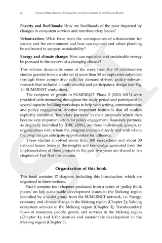 4 Climate Risks, Regional Integration and Sustainability in the Mekong Region
SEI
Poverty and livelihoods: How are livelihoods of the poor impacted by
changes in ecosystem services and transboundary issues?
Urbanization: What have been the consequences of urbanization for
society and the environment and how can regional and urban planning
be redirected to support sustainability?
Energy and climate change: How can equitable and sustainable energy
be pursued in the context of a changing climate?
This volume documents some of the work from the 10 collaborative
studies granted from a wider set of more than 50 concept notes submitted
through three competitive calls for demand-driven, policy-relevant
research that included a multi-country and participatory design (see Fig.
1.1 SUMERNET study sites).
	 The recipient of grants in SUMERNET Phase 2 (2010–2013) were
provided with mentoring throughout the study period and participated in
several capacity-building workshops to help with writing, communication,
and policy engagement. Another important feature is that all studies
explicitly identified ‘boundary partners’ in their proposals which then
became very important actors for policy engagement. Boundary partners,
as originally identified by IDRC (2001), are those individuals, groups, or
organizations with whom the program interacts directly and with whom
the program can anticipate opportunities for influence.
	 These studies involved more than 100 researchers and about 30
national teams. Some of the insights and knowledge generated from the
implementation of these projects in the past two years are shared in ten
chapters of Part II of this volume.
Organization of this book
This book contains 17 chapters, including this Introduction, which are
organized in three sections.
	 Part I contains four chapters produced from a series of ‘policy think
pieces’ on key sustainable development issues in the Mekong region
identified by a wider group from the SUMERNET network, i.e. Energy,
economy, and climate change in the Mekong region (Chapter 2); Valuing
ecosystem services in the Mekong region (Chapter 3); Transboundary
flows of resources, people, goods, and services in the Mekong region
(Chapter 4); and Urbanization and sustainable development in the
Mekong region (Chapter 5).
 