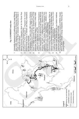 5Introduction
SEI
Fig.1.1SUMERNETstudysites
1	VulnerabilityAssessmentofLivelihoodsintheLowerMekong
Basin(LMB):AdaptationOptionsforEnhancingCapacityof
PeopleLivingintheMostVulnerableFlood-proneAreasin
CambodiaandVietnam
2	MakingEconomicIntegrationWorkfortheRuralPoor
throughContractFarmingPractices
3	EvaluationofPilotProgramonPaymentforForest
EnvironmentalServicesinVietnamandPolicyImplications
forLaosandCambodia
4	TransboundaryFishTradeintheLMB:ImpactsonFisheries
andRuralEmploymentinCambodia,LaoPDRandThailand
5	ImpactofUrbanExpansionontheHinterlandandLocal
ResponsesintheMekongRegion:AStudyinKhonKaen,
Thailand,andVangVieng,LaoPDR
6	ResearchonIntegratingCommunity-basedParticipatory
CarbonMeasurementandMonitoringwithSatelliteRemote
SensingandGISinaMeasurement,Reportingand
Verification(MRV)SystemforReducingEmissionsfrom
DeforestationandForestDegradation-Plus(REDD+)and
AgroforestryCarbonSequestrationActivities
7	CommunicatingWater-relatedClimateChangeRisksto
ImproveLocalAdaptationintheDeltasoftheMekongRegion
8	ClimateChangeImplicationstoFoodSecurityand
LivelihoodsofSmall-scaleFarmers
9	SustainableUrbanTourismthroughLowCarbonInitiatives:
ExperiencesfromHueandChiangMai
10	ParticipatorySocialReturnsonInvestment(PSROI):Greater
MekongBasinClimateChangeAdaptationPlanningand
CostingProject
India
Bangladesh
Myanmar
China
Laos
Thailand
Malaysia
Mekongriverandnetworks
55110220330440
Kilometers
0
Legend
SUMERNETprojectsites
Administrativeareas
Administrativeboundary
2
2
2
6
N
S
EW
10
8
5
6
69
1
7
7
4
4
4
7
33
10
9
Cambodia
Vietnam
 