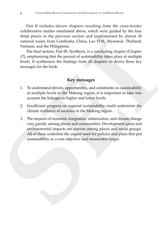 6 Climate Risks, Regional Integration and Sustainability in the Mekong Region
SEI
	 Part II includes eleven chapters resulting from the cross-border
collaborative studies mentioned above, which were guided by the four
think pieces in the previous section and implemented by almost 30
national teams from Cambodia, China, Lao PDR, Myanmar, Thailand,
Vietnam, and the Philippines.
	 The final section, Part III: Synthesis, is a concluding chapter (Chapter
17), emphasizing that the pursuit of sustainability takes place at multiple
levels. It synthesizes the findings from all chapters to derive three key
messages for the book.
Key messages
1.	 To understand drivers, opportunities, and constraints on sustainability
at multiple levels in the Mekong region, it is important to take into
account the linkages to higher and lower levels.
2.	 Insufficient progress on regional sustainability could undermine the
climate resilience of societies in the Mekong region.
3.	 The impacts of economic integration, urbanization, and climate change
vary greatly among places and communities. Development gains and
environmental impacts are uneven among places and social groups.
All of these underline the urgent need for policies and plans that put
sustainability as a core objective and measurable target.
 
