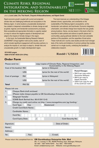 2014/405 pages
ISBN 978-967-0630-25-0 (Pbk) Rm60 / US$18
Please send me copy/copies of Climate Risks, Regional Integration, and
Cost of the book(s) RM (price in Malaysia)
US$ (price for the rest of the world)
Cost of postage RM (price in Malaysia)
US$ (price for the rest of the world)
Total RM/S$
Please tick one
1. Cheque/Bank draft enclosed
(Please make cheque payable to GB Gerakbudaya Enterprise Sdn. Bhd.)
2. Telegraph Transfer
(CIMB Bank Berhad Acc: 80-0129113-6)
3. Charge my credit card online via http://www.manage4me.com/pg/landing/
Card Type: Visa Mastercard
Credit Card Bank Name:
Cardholder Name:
Card No.
Card Expiry Date: / Card Security No:
Signature: Date of Order:
Name:
Address:
Tel: Fax: E-mail:
Please return this completed form to: GB Gerakbudaya Enterprise Sdn. Bhd
No. 11, Lorong 11/4E, 46200 Petaling Jaya, Selangor, Malaysia
Tel: 603 - 7957 8342/8343 Fax: 603 - 7954 9202
Email: sird@streamyx.com Website: www.gerakbudaya.com
Postal Charges
RM12 per copy within
Peninsular Malaysia
RM15 per copy to
Sabah/Sarawak
US$12 per copy for rest
of the world (air mail)
Rapid economic growth coupled with current and projected
climate risks are challenging livelihoods and ecosystems in the
Mekong region. In some locations unsustainable development
has created or deepened vulnerabilities to climate change as well
as global, regional, and transborder socioeconomic processes.
More accessible and appropriate information is urgently needed
on ways to reduce the negative aspects of development and
adapt to the impacts of climate change in this region.
In this book, the Sustainable Mekong Research Network
(SUMERNET) brings together multi-country studies, each of
which included significant engagement with boundary partners, to
analyze the impacts of, and ways to adapt to, climate risks and
unsustainable growth in a highly interdependent region.
This book improves our understanding of the linkages
between drivers, opportunities, and constraints on the
sustainability of the Mekong region’s ecosystems—at the
transborder, sub-national, and local levels. Economic integration,
urbanization, and climate change have impacts that vary greatly
among locations. Hence, one key lesson in this book is that it is
important to tailor policies and actions to specific places and
communities, paying particular attention to the most vulnerable
sections of the population, and the capacities of local actors.
These multi-site and -country case studies provide much stronger
tests of the merits and limitations of common policies than studies
carried out in a single country, underlying the benefits of
collaborative research.
Sustainability in the Mekong Region
Climate Risks, Regional
Integration, and Sustainability
in the Mekong Region
edited by Louis Lebel, Chu Thai Hoanh, Chayanis Krittasudthacheewa, and Rajesh Daniel
9 789670 630250
ISBN 978-967-0630-25-0
Order Form
 
