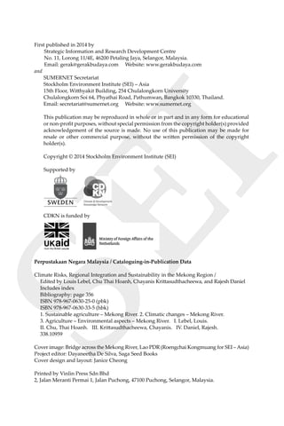 SEI
iv Climate Risks, Regional Integration and Sustainability in the Mekong Region
First published in 2014 by
Strategic Information and Research Development Centre
No. 11, Lorong 11/4E, 46200 Petaling Jaya, Selangor, Malaysia.
Email: gerak@gerakbudaya.com Website: www.gerakbudaya.com
and
SUMERNET Secretariat
Stockholm Environment Institute (SEI) – Asia
15th Floor, Witthyakit Building, 254 Chulalongkorn University
Chulalongkorn Soi 64, Phyathai Road, Pathumwan, Bangkok 10330, Thailand.
Email: secretariat@sumernet.org Website: www.sumernet.org
This publication may be reproduced in whole or in part and in any form for educational
or non-profit purposes, without special permission from the copyright holder(s) provided
acknowledgement of the source is made. No use of this publication may be made for
resale or other commercial purpose, without the written permission of the copyright
holder(s).
Copyright © 2014 Stockholm Environment Institute (SEI)
Supported by
CDKN is funded by
Perpustakaan Negara Malaysia / Cataloguing-in-Publication Data
Climate Risks, Regional Integration and Sustainability in the Mekong Region /
	 Edited by Louis Lebel, Chu Thai Hoanh, Chayanis Krittasudthacheewa, and Rajesh Daniel
	 Includes index
	 Bibliography: page 356
	 ISBN 978-967-0630-25-0 (pbk)
	 ISBN 978-967-0630-33-5 (hbk)
	 1. Sustainable agriculture – Mekong River. 2. Climatic changes – Mekong River.
	 3. Agriculture – Environmental aspects – Mekong River. I. Lebel, Louis.
	 II. Chu, Thai Hoanh. III. Krittasudthacheewa, Chayanis. IV. Daniel, Rajesh.
	 338.10959
Cover image: Bridge across the Mekong River, Lao PDR (Roengchai Kongmuang for SEI – Asia)
Project editor: Dayaneetha De Silva, Saga Seed Books
Cover design and layout: Janice Cheong
Printed by Vinlin Press Sdn Bhd
2, Jalan Meranti Permai 1, Jalan Puchong, 47100 Puchong, Selangor, Malaysia.
 