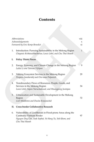 vContents
SEI
Contents
Abbreviations	viii
Acknowledgements 	 x
Foreword by Eric Kemp-Benedict	 xi
1.	 Introduction: Pursuing Sustainability in the Mekong Region	 1	
Chayanis Krittasudthacheewa, Louis Lebel, and Chu Thai Hoanh
I.	 Policy Think Pieces
2.	 Energy, Economy, and Climate Change in the Mekong Region	 9
	 Lailai Li and Tatirose Vijitpan
3.	 Valuing Ecosystem Services in the Mekong Region	 29
	 Penporn Janekarnkij and Orn-uma Polpanich
4.	 Transboundary Flows of Resources, People, Goods, and
	 Services in the Mekong Region	 54	
Louis Lebel, Sopon Naruchaikusol, and Muangpong Juntopas
5.	 Urbanization and Sustainable Development in the Mekong
	 Region	 72	
Carl Middleton and Dusita Krawanchid
II.	 Cross-border Collaborative Research
6.	 Vulnerability of Livelihoods in Flood-prone Areas along the
Cambodia–Vietnam Border	 97
	 Nguyen Duy Can, Seak Sophat, Vo Hong Tu, Sok Khom, and
	 Chu Thai Hoanh
v
 