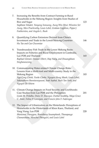 vi Climate Risks, Regional Integration and Sustainability in the Mekong Region
SEI
7.	 Increasing the Benefits from Contract Farming to Rural
	 Households in the Mekong Region: Insights from Studies of
	 Rice and Sugar	 123
	 Saykham Voladet, Yanyong Inmuong, Aung Win Htut, Winston Set
Aung, Men Prachvuthy, Louis Lebel, Graham Eagleton, Pippa J.
Featherston, and Angela L. Bush
8.	 Quantifying Carbon Emissions Derived from China’s
	 Investment and Trade in the Lower Mekong Countries	 146
	 Hu Tao and Cao Chunmiao
9.	 Transboundary Fish Trade in the Lower Mekong Basin:
	 Impacts on Fisheries and Rural Employment in Cambodia,
	 Lao PDR and Thailand	 165
	 Raphael Glemet, Eleanor Elbert, Hap Navy, and Douangkham
Singhanouvong
10.	 Communicating Water-related Climate Change Risks:
	 Lessons from a Multi-tool and Multi-country Study in the
	 Mekong Region	 183
	 Ngo Cong Chinh, Yvette Clarke, Nguyen Hung Manh, Louis Lebel,
Sakaradhorn Boontaveeyuwat, Seak Sophat, Bach Tan Sinh, and
	 Nguyen Tri Khiem
11.	 Climate Change Impacts on Food Security and Livelihoods:
	 Case Studies from Lao PDR and the Philippines	 201
	 Linda M. Peñalba, Dulce D. Elazegui, Outhai Soukkhy, Mayo Grace
	 C. Amit, Felino P. Lansigan, and Francis John F. Faderogao
12.	 The Impact of Urbanization on the Hinterlands: Perceptions of
Households in the Hinterlands of Khon Kaen, Thailand, and
	 Vang Vieng, Lao PDR	 228	
Maniemai Thongyou, Bounthavy Sosamphanh, Thanapauge
	 Chamaratana, Monchai Phongsiri, and Louis Lebel
 