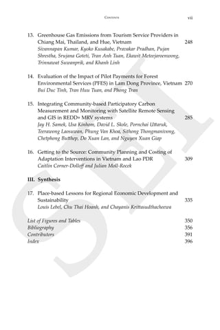 viiContents
SEI
13.	 Greenhouse Gas Emissions from Tourism Service Providers in
Chiang Mai, Thailand, and Hue, Vietnam	 248
	 Sivannapan Kumar, Kyoko Kusakabe, Pravakar Pradhan, Pujan
	 Shrestha, Srujana Goteti, Tran Anh Tuan, Ekawit Meteejaroenwong,
Trinnawat Suwanprik, and Khanh Linh
14.	 Evaluation of the Impact of Pilot Payments for Forest
Environmental Services (PFES) in Lam Dong Province, Vietnam	 270
	 Bui Duc Tinh, Tran Huu Tuan, and Phong Tran
15.	 Integrating Community-based Participatory Carbon
	 Measurement and Monitoring with Satellite Remote Sensing
	 and GIS in REDD+ MRV systems	 285	
Jay H. Samek, Usa Kinhom, David L. Skole, Pornchai Uttaruk,
	 Teerawong Laosuwan, Phung Van Khoa, Sithong Thongmanivong,
Chetphong Butthep, Do Xuan Lan, and Nguyen Xuan Giap
16.	 Getting to the Source: Community Planning and Costing of
Adaptation Interventions in Vietnam and Lao PDR	 309	
Caitlin Corner-Dolloff and Julian Moll-Rocek
III.	Synthesis
17.	 Place-based Lessons for Regional Economic Development and
Sustainability	 335	
Louis Lebel, Chu Thai Hoanh, and Chayanis Krittasudthacheewa
List of Figures and Tables 	 350
Bibliography	 356
Contributors	 391
Index	 396
 