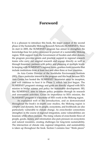 xiAcknowledgements
SEI
Foreword
It is a pleasure to introduce this book, the major output of the second
phase of the Sustainable Mekong Research Network (SUMERNET). Since
its start in 2005, the SUMERNET program has aimed to strengthen the
knowledge-base for policy processes in pursuit of a sustainable Mekong
region. With support from the Government of Sweden and other donors,
the program provides grants and practical support to regional research
teams who carry out original research and engage directly as well as
through boundary partners with policy and planning at multiple levels.
In keeping with SUMERNET’s regional focus, grantees form consortia that
include institutions from at least two and often three or four countries.
	 As Asia Centre Director of the Stockholm Environment Institute
(SEI), I have particular interest in the program and this book because SEI’s
Asia Centre has hosted the SUMERNET Secretariat since its inception,
and will continue to host it in Phase 3, which has just begun. The
SUMERNET program’s strategy and goals are directly aligned with SEI’s
mission to bridge science and policy for sustainable development. SEI,
like SUMERNET, aims to inform policy processes through its research
and assessment activities. Given its importance to SEI’s mission, the
SUMERNET program is a keystone of SEI’s work in the Mekong region.
	 As explained well in the introduction, and as demonstrated
throughout the book’s in-depth case studies, the Mekong region is
complex and dynamic, but its people, ecosystems, and livelihoods are also
particularly vulnerable to climate change. As cross-border connections
strengthen in the course of regional integration, some vulnerabilities are
lessened, while others increase. The rising volume of cross-border flows of
people, goods, money, and information also puts pressure on ecosystems
and natural resources, creating challenges for long-term sustainability.
The intersection of climate risk, regional integration, and sustainability
is taken up throughout the book. Section I contains four “think pieces”
xi
 