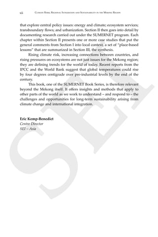 xii Climate Risks, Regional Integration and Sustainability in the Mekong Region
SEI
that explore central policy issues: energy and climate; ecosystem services;
transboundary flows; and urbanization. Section II then goes into detail by
documenting research carried out under the SUMERNET program. Each
chapter within Section II presents one or more case studies that put the
general comments from Section I into local context, a set of “place-based
lessons” that are summarized in Section III, the synthesis.
	 Rising climate risk, increasing connections between countries, and
rising pressures on ecosystems are not just issues for the Mekong region;
they are defining trends for the world of today. Recent reports from the
IPCC and the World Bank suggest that global temperatures could rise
by four degrees centigrade over pre-industrial levels by the end of the
century.
	 This book, one of the SUMERNET Book Series, is therefore relevant
beyond the Mekong itself. It offers insights and methods that apply to
other parts of the world as we work to understand – and respond to – the
challenges and opportunities for long-term sustainability arising from
climate change and international integration.
Eric Kemp-Benedict
Centre Director
SEI – Asia
 