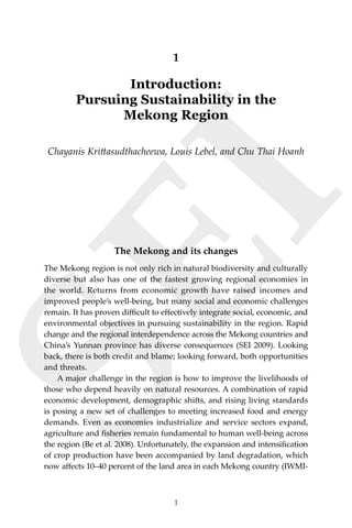 1Introduction
SEI
1
1
Introduction:
Pursuing Sustainability in the
Mekong Region
Chayanis Krittasudthacheewa, Louis Lebel, and Chu Thai Hoanh
The Mekong and its changes
The Mekong region is not only rich in natural biodiversity and culturally
diverse but also has one of the fastest growing regional economies in
the world. Returns from economic growth have raised incomes and
improved people’s well-being, but many social and economic challenges
remain. It has proven difficult to effectively integrate social, economic, and
environmental objectives in pursuing sustainability in the region. Rapid
change and the regional interdependence across the Mekong countries and
China’s Yunnan province has diverse consequences (SEI 2009). Looking
back, there is both credit and blame; looking forward, both opportunities
and threats.
	 A major challenge in the region is how to improve the livelihoods of
those who depend heavily on natural resources. A combination of rapid
economic development, demographic shifts, and rising living standards
is posing a new set of challenges to meeting increased food and energy
demands. Even as economies industrialize and service sectors expand,
agriculture and fisheries remain fundamental to human well-being across
the region (Be et al. 2008). Unfortunately, the expansion and intensification
of crop production have been accompanied by land degradation, which
now affects 10–40 percent of the land area in each Mekong country (IWMI-
 