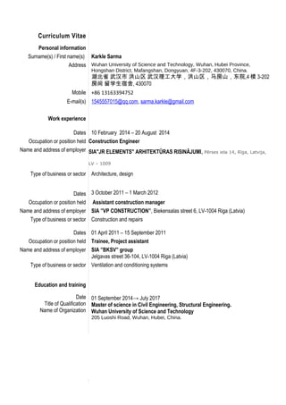 Curriculum Vitae
Personal information
Surname(s) / First name(s) Karkle Sarma
Address Wuhan University of Science and Technology, Wuhan, Hubei Province,
Hongshan District, Mafangshan, Dongyuan, 4F-3-202, 430070, China.
湖北省 武汉市 洪山区 武汉理工大学，洪山区，马房山，东院,4 楼 3-202
房间 留学生宿舍, 430070
Mobile +86 13163394752
E-mail(s) 1545557015@qq.com, sarma.karkle@gmail.com
Work experience
Dates 10 February 2014 – 20 August 2014
Occupation or position held Construction Engineer
Name and address of employer SIA"JR ELEMENTS" ARHITEKTŪRAS RISINĀJUMI, Pērses iela 14, Rīga, Latvija,
LV – 1009
Type of business or sector
Dates
Architecture, design
3 October 2011 – 1 March 2012
Occupation or position held Assistant construction manager
Name and address of employer SIA ”VP CONSTRUCTION”, Biekensalas street 6, LV-1004 Riga (Latvia)
Type of business or sector
Dates
Construction and repairs
01 April 2011 – 15 September 2011
Occupation or position held Trainee, Project assistant
Name and address of employer SIA ”BKSV” group
Jelgavas street 36-104, LV-1004 Riga (Latvia)
Type of business or sector
Education and training
Date
Title of Qualification
Name of Organization
Ventilation and conditioning systems
01 September 2014→ July 2017
Master of science in Civil Engineering, Structural Engineering.
Wuhan University of Science and Technology
205 Luoshi Road, Wuhan, Hubei, China.
 