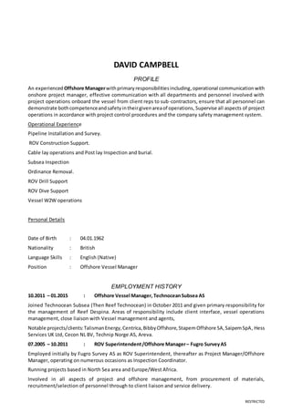 RESTRICTED
DAVID CAMPBELL
PROFILE
An experienced Offshore Managerwithprimaryresponsibilitiesincluding,operational communicationwith
onshore project manager, effective communication with all departments and personnel involved with
project operations onboard the vessel from client reps to sub-contractors, ensure that all personnel can
demonstrate bothcompetenceandsafetyintheirgivenareaof operations, Supervise all aspects of project
operations in accordance with project control procedures and the company safety management system.
Operational Experience
Pipeline Installation and Survey.
ROV Construction Support.
Cable lay operations and Post lay Inspection and burial.
Subsea Inspection
Ordinance Removal.
ROV Drill Support
ROV Dive Support
Vessel W2W operations
Personal Details
Date of Birth : 04.01.1962
Nationality : British
Language Skills : English (Native)
Position : Offshore Vessel Manager
EMPLOYMENT HISTORY
10.2011 – 01.2015 : Offshore Vessel Manager, TechnoceanSubsea AS
Joined Technocean Subsea (Then Reef Technocean) in October 2011 and given primary responsibility for
the management of Reef Despina. Areas of responsibility include client interface, vessel operations
management, close liaison with Vessel management and agents,
Notable projects/clients:TalismanEnergy,Centrica,BibbyOffshore,StapemOffshore SA,SaipemSpA, Hess
Services UK Ltd, Cecon NL BV, Technip Norge AS, Areva.
07.2005 – 10.2011 : ROV Superintendent/Offshore Manager– Fugro SurveyAS
Employed initially by Fugro Survey AS as ROV Superintendent, thereafter as Project Manager/Offshore
Manager, operating on numerous occasions as Inspection Coordinator.
Running projects based in North Sea area and Europe/West Africa.
Involved in all aspects of project and offshore management, from procurement of materials,
recruitment/selection of personnel through to client liaison and service delivery.
 