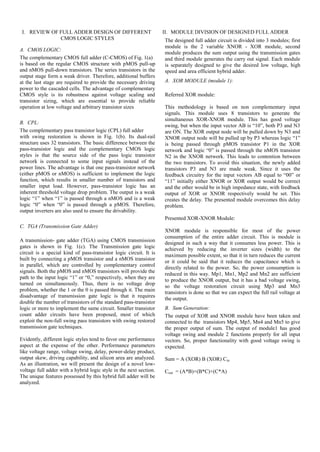 I. REVIEW OF FULL ADDER DESIGN OF DIFFERENT
CMOS LOGIC STYLES
A. CMOS LOGIC:
The complementary CMOS full adder (C-CMOS) of Fig. 1(a)
is based on the regular CMOS structure with pMOS pull-up
and nMOS pull-down transistors. The series transistors in the
output stage form a weak driver. Therefore, additional buffers
at the last stage are required to provide the necessary driving
power to the cascaded cells. The advantage of complementary
CMOS style is its robustness against voltage scaling and
transistor sizing, which are essential to provide reliable
operation at low voltage and arbitrary transistor sizes
B. CPL:
The complementary pass transistor logic (CPL) full adder
with swing restoration is shown in Fig. 1(b). Its dual-rail
structure uses 32 transistors. The basic difference between the
pass-transistor logic and the complementary CMOS logic
styles is that the source side of the pass logic transistor
network is connected to some input signals instead of the
power lines. The advantage is that one pass-transistor network
(either pMOS or nMOS) is sufficient to implement the logic
function, which results in smaller number of transistors and
smaller input load. However, pass-transistor logic has an
inherent threshold voltage drop problem. The output is a weak
logic “1” when “1” is passed through a nMOS and is a weak
logic “0” when “0” is passed through a pMOS. Therefore,
output inverters are also used to ensure the drivability.
C. TGA (Transmission Gate Adder)
A transmission- gate adder (TGA) using CMOS transmission
gates is shown in Fig. 1(c). The Transmission gate logic
circuit is a special kind of pass-transistor logic circuit. It is
built by connecting a pMOS transistor and a nMOS transistor
in parallel, which are controlled by complementary control
signals. Both the pMOS and nMOS transistors will provide the
path to the input logic “1” or “0,” respectively, when they are
turned on simultaneously. Thus, there is no voltage drop
problem, whether the 1 or the 0 is passed through it. The main
disadvantage of transmission gate logic is that it requires
double the number of transistors of the standard pass-transistor
logic or more to implement the same circuit. Smaller transistor
count adder circuits have been proposed, most of which
exploit the non-full swing pass transistors with swing restored
transmission gate techniques.
Evidently, different logic styles tend to favor one performance
aspect at the expense of the other. Performance parameters
like voltage range, voltage swing, delay, power-delay product,
output skew, driving capability, and silicon area are analyzed.
As an illustration, we will present the design of a novel low-
voltage full adder with a hybrid logic style in the next section.
The unique features possessed by this hybrid full adder will be
analyzed.
II. MODULE DIVISION OF DESIGNED FULL ADDER
The designed full adder circuit is divided into 3 modules; first
module is the 2 variable XNOR - XOR module, second
module produces the sum output using the transmission gates
and third module generates the carry out signal. Each module
is separately designed to give the desired low voltage, high
speed and area efficient hybrid adder.
A. XOR MODULE (module 1):
Referred XOR module:
This methodology is based on non complementary input
signals. This module uses 8 transistors to generate the
simultaneous XOR-XNOR module. This has good voltage
swing, but when the input vector AB is “10”, both P3 and N3
are ON. The XOR output node will be pulled down by N3 and
XNOR output node will be pulled up by P3 whereas logic “1”
is being passed through pMOS transistor P1 in the XOR
network and logic “0” is passed through the nMOS transistor
N2 in the XNOR network. This leads to contention between
the two transistors. To avoid this situation, the newly added
transistors P3 and N3 are made weak. Since it uses the
feedback circuitry for the input vectors AB equal to “00” or
“11” initially either XNOR or XOR output would be correct
and the other would be in high impedance state, with feedback
output of XOR or XNOR respectively would be set. This
creates the delay. The presented module overcomes this delay
problem.
Presented XOR-XNOR Module:
XNOR module is responsible for most of the power
consumption of the entire adder circuit. This is module is
designed in such a way that it consumes less power. This is
achieved by reducing the inverter sizes (width) to the
maximum possible extent, so that it in turn reduces the current
or it could be said that it reduces the capacitance which is
directly related to the power. So, the power consumption is
reduced in this way. Mp1, Mn1, Mp2 and Mn2 are sufficient
to produce the XNOR output, but it has a bad voltage swing,
so the voltage restoration circuit using Mp3 and Mn3
transistors is done so that we can expect the full rail voltage at
the output.
B. Sum Generation:
The output of XOR and XNOR module have been taken and
connected to the transistors Mp4, Mp5, Mn4 and Mn5 to give
the proper output of sum. The output of module1 has good
voltage swing and module 2 functions properly for all input
vectors. So, proper functionality with good voltage swing is
expected.
Sum = A (XOR) B (XOR) Cin
Cout = (A*B)+(B*C)+(C*A)
 