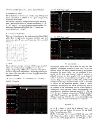 IV. REVIEW OF DIFFERENT FULL ADDER HYBRID DESIGNS
A.Presented Full Adder:
This full adder uses 16 transistors with the delay of 61.4ps and
power consumption is 2.94μW. It has a good voltage swing
maintained in the output.
The efficient coupling of strong transmission gates driven by
weak CMOS inverters leads to fast switching speeds (61.4 ps
at 1.8-V supply). This circuit shows the proper result for 0.9v
with power dissipation of 818.2nW, for 1.2V supply, the
power dissipation is 1.456μW.
B.14-Transistor Full Adder:
This uses 14 transistors for the implementation of hybrid full
adder, This is implemented using pass transistor logic and
transmission gates. It has a good logic swing but it has added
noise to it.
C. HPSC
This is a hybrid pass logic with static CMOS output drive full
adder. This is implemented using 22 transistors. It gives
proper voltage swing, but because of more area consumption
and more delay this is not preferred. The driving capability of
this hybrid adder is less when cascaded. So, proper buffers are
supposed to be used.
IV. SIMULATION RESULTS AT DIFFERENT VOLTAGE LEVELS:
At 1.8V DC supply:
At 0.9 V DC Voltage supply
At 1.2 V DC Voltage supply
V. CONCLUSION
In this paper, hybrid design for the 1-bit full adder has been
proposed. Comparison between different logic styles and
different hybrid full adders is made in terms of performance
parameters like power, delay. And the simulation is also
carried out. In these weak (channel width of transistor is
reduced) inverters has been coupled with strong (channel
width of transistor is increased) transmission gates in order to
decrease the power consumption and the delay. XOR-XNOR
contributes to the major power loss in the circuit, so the width
is reduced to the maximum possible extent to reduce
capacitance which reduces the power. By increasing the size
of transistors in the transmission gate the delay is reduced.
Simulation is carried out using Cadence Virtuoso tool in 180-
nm technology. Simulation is carried out at 1.8V, 1.2V and
0.9V; this gives the power consumption of 2.94μW, 1.456μW
and 818.2nW respectively and the delay of 61.4ps, 112.7ps,
154.6ps respectively. With this it is very evident that by using
the hybrid adder power efficient adder can be proposed.
REFERENCES
[1] N. H. E. Weste, D. Harris, and A. Banerjee, CMOS VLSI
Design:A Circuits and Systems Perspective, 3rd ed. Delhi,
India: Pearson Education, 2006.
[2] M. Vesterbacka, “A 14-transistor CMOS full adder with
full voltageswing nodes,” in Proc. IEEE Workshop Signal
Process. Syst. (SiPS), Taipei, Taiwan, Oct. 1999, pp. 713–722.
 