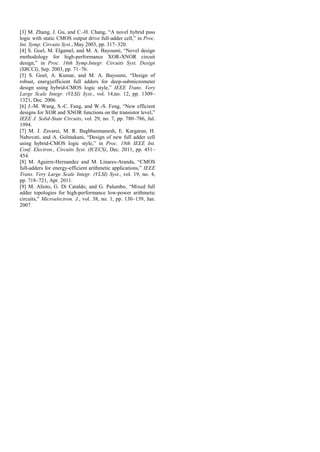 [3] M. Zhang, J. Gu, and C.-H. Chang, “A novel hybrid pass
logic with static CMOS output drive full-adder cell,” in Proc.
Int. Symp. Circuits Syst., May 2003, pp. 317–320.
[4] S. Goel, M. Elgamel, and M. A. Bayoumi, “Novel design
methodology for high-performance XOR-XNOR circuit
design,” in Proc. 16th Symp.Integr. Circuits Syst. Design
(SBCCI), Sep. 2003, pp. 71–76.
[5] S. Goel, A. Kumar, and M. A. Bayoumi, “Design of
robust, energyefficient full adders for deep-submicrometer
design using hybrid-CMOS logic style,” IEEE Trans. Very
Large Scale Integr. (VLSI) Syst., vol. 14,no. 12, pp. 1309–
1321, Dec. 2006.
[6] J.-M. Wang, S.-C. Fang, and W.-S. Feng, “New efficient
designs for XOR and XNOR functions on the transistor level,”
IEEE J. Solid-State Circuits, vol. 29, no. 7, pp. 780–786, Jul.
1994.
[7] M. J. Zavarei, M. R. Baghbanmanesh, E. Kargaran, H.
Nabovati, and A. Golmakani, “Design of new full adder cell
using hybrid-CMOS logic style,” in Proc. 18th IEEE Int.
Conf. Electron., Circuits Syst. (ICECS), Dec. 2011, pp. 451–
454.
[8] M. Aguirre-Hernandez and M. Linares-Aranda, “CMOS
full-adders for energy-efficient arithmetic applications,” IEEE
Trans. Very Large Scale Integr. (VLSI) Syst., vol. 19, no. 4,
pp. 718–721, Apr. 2011.
[9] M. Alioto, G. Di Cataldo, and G. Palumbo, “Mixed full
adder topologies for high-performance low-power arithmetic
circuits,” Microelectron. J., vol. 38, no. 1, pp. 130–139, Jan.
2007.
 
