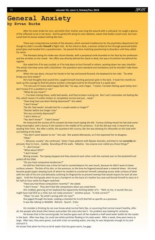 11
After his sister broke her arm, and while their mother was icing the wound with a cold pack, he caught a glance
of the inflamed curve in her bone. And he gently felt along his own skeleton, aware that bodies could crack, but reas-
sured that his bones looked nothing like hers.
---
	 There was a long balcony outside of the elevator, which seemed troublesome for the psychiatry department (al-
though he didn’t consider himself a flight risk). At the check-in desk, a woman smiled at him through paranoid bullet-
proof glass and handed him a questionnaire. He passed the time matching questioning to disorders until they called
his name.
	 The therapist doing his intake was sitcom blonde, with a perpetual smile branded on her face by her profession
and the wrinkles on her cheek. Her office was directly behind the check-in desk, the way a fry kitchen lies behind the
register.
	 She asked him if he was suicidal, or if he had plans to hurt himself or others, working down her own checklist.
The whole interview came with a disclaimer: the questions were standard and mandatory and he shouldn’t take them
personally.
	 When she was done, she put her hands in her lap and leaned forward, the keyboard to her side. “So what
brings you here today?”
	 He’s had thoughts that scared him; caught himself chanting personal spite in the dark. It took him months to
work up the courage to find the phone number a therapist and he let himself lose it a week later.
“I’m not sure if I know what happy feels like,” he says, and cringes. “I mean, I’ve been feeling upset lately, but I
don’t know if it’s a problem or not.”
“What do you mean?”
“…I’ve been having these, really bad weeks, and they’ve been scaring me. But I can’t remember not feeling like
this, which means I’m either broken or completely normal and just… weak.”
	 “How long have you been feeling depressed?” she asked.
	 “I don’t know.”
“Do the ‘bad weeks’ actually last for a couple weeks or longer?”
“Shorter before but longer now.”
“Are you currently depressed?”
“I don’t think so.”
“You don’t know?” 	 “I don’t know.”
He measured the success of his answers by how much typing she did. Furious clicking meant he had said some-
thing meaningful, with a bonus if she started in the middle of his sentence. If all she did was nod, it meant he was
wasting their time. But after a while, the questions felt cursory, like she was drawing his silhouette on the road with-
out looking at the body.
“You don’t seem bipolar to me-” she said. She waited afterwards, as if she expected him to disagree.
“Okay.”
“…Because, usually,” she continued, “when I have patients with Bipolar disorder, and they’re not currently de-
pressed, they’re more… bubbly. Bounding off the walls. Talkative. Has anyone ever called you those things?”
“I… don’t know.”
	 “What about OCD?”
	 “I don’t know.”
	 Wrong answer. The typing stopped and they stared at each other until she reached over to the bookshelf and
pulled off the DSM.
	 “Do you have compulsive tendencies?”
He told her that there was a time he had to counterbalance his own touch, because he didn’t want to leave
surfaces uneven.  The bits of his skin, or the pressure, or the time he lingered would wear a material down. His mind
became graph paper, keeping track of where he needed to counteract himself, sweeping across wide surfaces of desk
with the side of his arm and delicately outlining his fingerprints to prevent overlap that would require he start all over
again. Until the third grade when he put a handprint on the back of a leather bus seat and forced himself to stare at it
for half an hour while his fingers twitched.
“Have you had those compulsions recently?” she asked.
“I don’t know.” They don’t feel like compulsions when you need them.
She nodded, glancing at her keyboard but apparently thinking better of it. “Well, to me, it sounds like you
might have had OCD as a child, but not really anymore.” Another pause. “Is that correct?”
“Okay,” he said, “by what’s wrong with me now?”
She paged through the book, reading a checklist for G.A.D that felt as specific as a pronoun.
It was like talking to WebMD. Refresh. Search. Enter.
---
His mistake is thinking he can ever know what normal feels like, or assuming that normal meant healthy; after
all, the people who break their bones outnumber the ones who don’t. His problem was looking for certainty.
He knows that in the second grade, his teacher gave each of her students a half-sized water bottle for the cooler
in the back. After two days, he could see white particles floating in his stale water.  After a week, they were twice as
large.  After two, they were green, and with a ban on wasting water, one day, he was desperate enough to try and
stomach it.
He knows that when he tries to drink water that has gone warm, he gags.
General Anxiety
by Evvan Burke
volume VII, issue 3, Spring/Fall 2014
 