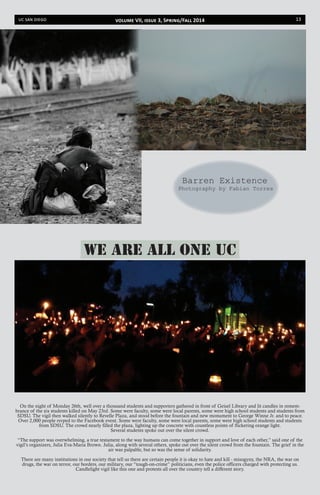 uc san diego 13
Photography by Fabian Torres
Barren Existence
On the night of Monday 26th, well over a thousand students and supporters gathered in front of Geisel Library and lit candles in remem-
brance of the six students killed on May 23rd. Some were faculty, some were local parents, some were high school students and students from
SDSU. The vigil then walked silently to Revelle Plaza, and stood before the fountain and new monument to George Winne Jr. and to peace.
Over 2,000 people rsvped to the Facebook event. Some were faculty, some were local parents, some were high school students and students
from SDSU. The crowd nearly filled the plaza, lighting up the concrete with countless points of flickering orange light.
Several students spoke out over the silent crowd.
“The support was overwhelming, a true testament to the way humans can come together in support and love of each other,” said one of the
vigil’s organizers, Julia Eva-Maria Brown. Julia, along with several others, spoke out over the silent crowd from the fountain. The grief in the
air was palpable, but so was the sense of solidarity.
There are many institutions in our society that tell us there are certain people it is okay to hate and kill - misogyny, the NRA, the war on
drugs, the war on terror, our borders, our military, our “tough-on-crime” politicians, even the police officers charged with protecting us.
Candlelight vigil like this one and protests all over the country tell a different story.
We Are All One UC
volume VII, issue 3, Spring/Fall 2014
 