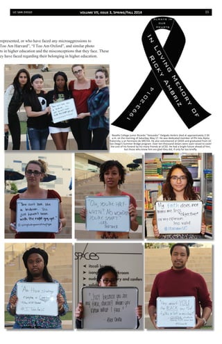 uc san diego 15
srepresented, or who have faced any microaggressions to
Too Am Harvard”, “I Too Am Oxford”, and similar photo
nts in higher education and the misconceptions that they face. These
ey have faced regarding their belonging in higher education.
Revelle College junior Ricardo “Vencedor” Delgado Ambriz died at approximately 2:30
a.m. on the morning of Saturday, May 17. He was dedicated member of Phi Iota Alpha
fraternity, y un hermano de MEChA. He also volunteered at OASIS and graduated from UC
San Diego’s Summer Bridge program. Over ten-thousand dolars were soon raised to cover
the cost of his funeral by his many friends at UCSD. He had a bright future ahead of him,
but those who knew him are glad they did, if only far too briefly.
volume VII, issue 3, Spring/Fall 2014
 