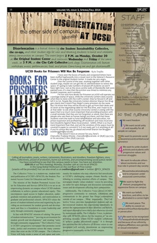 16
Amanda Mannshahia
Paola Pérez
Paige Hancock
Kyle Trujillo
CO-EDITORS IN CHIEF
1
We want freedom
2We want social unity
and equality for all
people on campus
3We want to promote social
awarenessandcombatsocial
ignorance
4
We want to unite student
activistsandstudentswith
progressive values and
common struggles
5We want to educate others
about ourstories and our
true role in present-day society
6
Wewanteducationalequity
and to empower under
resourced communities
7We want to fight the
rhetoric propagated by
oppressive forces on campus
8
We want our beliefs,
practices, and ethics to be
illustrated in a correct light
9We want peace. The
ability to coexist on
campuswithoutfearofprejudice
or persecution
10We want to be recognized
asequalindividualsdespite
and because of our ethnicity,
religiousaffiliation,race,gender,
or sexual orientation
CONTRIBUTING WRITERS
Evvan Burke
Gabriella Munoz-Parker
Keauna Johnson
Sheng Hui Lim
SIAPS College Tour Students
Victor Jacobo
I, Too, Am UC Participants
Kyle Trujillo
cveditors@gmail.com
STAFF
ARTISTS
Kyle Trujillo, Co Editor-in-Chief
Paola Perez, former Co Editor-in-
Chief
Brianna Bradley
The Collective Voice is a student-run, student-initi-
ated publication of UCSD’s SPACES, the Student Pro-
moted Access Center for Education and Service.
The mission of the Student Promoted Access Cen-
ter for Education and Service (SPACES) is to act as an
empowering dynamic on campus where UCSD students
collaborate to achieve greater educational equity. This
encompasses equal access to higher education, under-
graduate retention and graduation, and matriculation to
graduate and professional schools. SPACES values the
power of student-initiated action and organizing by pro-
viding an environment for student growth and develop-
ment and thus is a foundation to create leadership and
unity through community engagement.
In line with SPACES’ mission of valuing “the power
ofstudent-initiatedaction,”“provinganenvironmentfor
student growth and development,” and creating “unity
through community engagement,” The Collective Voice
is UCSD’s progressive newspaper that promotes social
unity, justice and awareness across the many commu-
nities that exist on the UCSD campus. The Collective
Voice will help create a sense of safe space and com-
munity for students who may otherwise feel unwelcome
at UCSD’s challenging campus climate thereby con-
tributing to existing retention efforts of campus. This
newspaper deeply values students’ voices by providing
an outlet for open dialogue and discussion surrounding
issues and developments affecting their communities.
Additionally, The Collective Voice allows UCSD’s
progressive community to outreach, collaborate and
communicate to the greater San Diego communities
outside of our campus. Most importantly, The Col-
lective Voice, provides marginalized students and un-
der-resourced students the empowering opportunity to
protect the representation of their identities and beliefs,
and report alternative news that is not otherwise covered
by mainstream media. The Collective Voice, in partner-
ship with SPACES, allows for the creation of “an em-
powering dynamic where UCSD students collaborate
to achieve greater educational equity.” It is through
this mission that the collective of diverse voices in one
newspaper will actively demonstrate an empowering
progressive community on the UCSD campus.
PHOTOGRAPHERS
Brianna Bradley
Fabian Torres
UCSD Community
Disorientation is a festival thrown by the Student Sustainability Collective,
the co-ops, and other student orgs for new and returning students to build and celebrate
strong communities on campus. The event begins 2 P.M. on Monday, October 20 =
at the Original Student Center and continues Wednesday and Friday of the same
week, at 3 P.M. at the Che Café Collective both days. Disorientation will feature
workshops, music, performances, food, and prizes. Come hang out and get disoriented!!!!
	 I have seen the boxes of books and unopened letters have
been stuffed haphazardly into a closet next to the Veteran’s Resource
Center in the original Student Center. It made me very angry.
	 Over the course of the year, working together with other
student orgs, maybe we can get the UC administration to renew the
space. It’s going to take numbers of pissed-off students we don’t
have right now. Just as the once-coroful walls of Mandeville Hall were
painted over, it’s clear that the eviction was timed to minimize any
student response, and it worked.
	 I’m not sure how Books for Prisoners at UCSD will operate out
a postage stamp of space, while the University Centers does exactly
what they’ve done with the Craft’s Center: they’ve fenced it off and
left it to rot. People like University Centers director Sharon Von Brug-
gen clearly don’t mind if San Diego’s many prisoners do the same.
But I do know that they will be forced to get up from their desks and
sit down at the negotiating table for the first time, and I hope to be
at that table to ask what exactly University Centers is doing with the
space that is so much more important than providing prisoners with
a small reminder that they are not forgotten or alone, that there are
people who see them as human beings out there, and that these
students want the state to fund rehabilitation and education, not
prison expansion and profiteering off recidivism and mass incarcera-
tion (Students Against Mass Incarceration - SAMI). What is so much
more important than that, and yet the windows of the space must be
covered in paper to conceal it? Is it not ready yet? Is it anything at all?
If you’re curious like me, go ahead and email Sharon Van Bruggen:
svanbruggen@ucsd.edu.
	 If she doesn’t have an answer for you, here’s
Chancellor Pradeep Khosla: chancellor@ucsd.edu or (858) 534-3135,
or his secretary’s line: (858) 534-5335
UCSD Books for Prisoners Will Not Be Forgotten - Kyle Trujillo
Calling all journalists, poets, writers, cartoonists, illustrators, and doodlers, freedom fighters, story
tellers, collectivists, pissed-of protestors, burnt-out activists, and uncompromising social justice nerds!
You have something to say that this campus needs to hear. You have our attention.
JOIN US at our first meeting: Monday, October 13th at 1:00 PM at SPACES
in the Isang Mahal Workroom on the 2nd floor of Price Center
(snacks will be provided) You can also email us at cveditors@gmail.com • twitter: @TCV_SPACES
volume VII, issue 3, Spring/Fall 2014
 