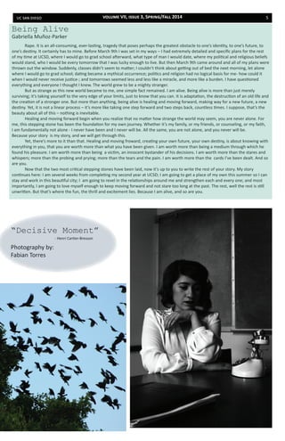 uc san diego 5
	 Rape. It is an all-consuming, ever-lasting, tragedy that poses perhaps the greatest obstacle to one’s identity, to one’s future, to
one’s destiny. It certainly has to mine. Before March 9th I was set in my ways – I had extremely detailed and specific plans for the rest
of my time at UCSD, where I would go to grad school afterward, what type of man I would date, where my political and religious beliefs
would stand, who I would be every tomorrow that I was lucky enough to live. But then March 9th came around and all of my plans were
thrown out the window. Suddenly, classes didn’t seem to matter; I couldn’t think about getting out of bed the next morning, let alone
where I would go to grad school; dating became a mythical occurrence; politics and religion had no logical basis for me- how could it
when I would never receive justice-; and tomorrows seemed less and less like a miracle, and more like a burden. I have questioned
everything and everyone I thought I knew. The world grew to be a mighty stranger.
	 But as strange as this new world became to me, one simple fact remained. I am alive. Being alive is more than just merely
surviving; it’s taking yourself to the very edge of your limits, just to know that you can. It is adaptation, the destruction of an old life and
the creation of a stronger one. But more than anything, being alive is healing and moving forward, making way for a new future, a new
destiny. Yet, it is not a linear process – it’s more like taking one step forward and two steps back, countless times. I suppose, that’s the
beauty about all of this – nothing is inevitable.
	 Healing and moving forward begin when you realize that no matter how strange the world may seem, you are never alone. For
me, this stepping stone has been the foundation for my own journey. Whether it’s my family, or my friends, or counseling, or my faith,
I am fundamentally not alone - I never have been and I never will be. All the same, you are not alone, and you never will be.
Because your story is my story, and we will get through this.
	 Yet, there’s more to it than that. Healing and moving froward, creating your own future, your own destiny, is about knowing with
everything in you, that you are worth more than what you have been given. I am worth more than being a medium through which he
found his pleasure. I am worth more than being a victim, an innocent bystander of his decisions. I am worth more than the stares and
whispers; more than the probing and prying; more than the tears and the pain. I am worth more than the cards I’ve been dealt. And so
are you.
	 Now that the two most critical stepping stones have been laid, now it’s up to you to write the rest of your story. My story
continues here: I am several weeks from completing my second year at UCSD; I am going to get a place of my own this summer so I can
stay and work in this beautiful city; I am going to revel in the relationships around me and strengthen each and every one; and most
importantly, I am going to love myself enough to keep moving forward and not stare too long at the past. The rest, well the rest is still
unwritten. But that’s where the fun, the thrill and excitement lies. Because I am alive, and so are you.
“Decisive Moment”
Photography by:
Fabian Torres
Being Alive
Gabriella Muñoz-Parker
- Henri Cartier-Bresson
volume VII, issue 3, Spring/Fall 2014
 