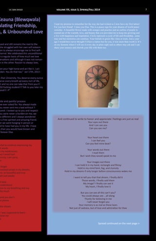 uc san diego 7
ssed and still remains the root to the
she struggled with her own self-esteem
on to always encourage me to find self-
eternal. We celebrated this unconditional
n a regular basis of how much we love
ervations and although it was not roman-
n in the other. Passion to always love,
on your high horse and act like it. I act
oken. You do that too.” Jan 17th, 2013 -
n that University. You deserve every ounce
erve every breath ad every inch of life.
ct and no one can take that from you!!!
CSD fucking student!!! Talk to you later my
ond!!! :P”
nite and painful process
ave ever asked for. You always made
You never sent me a text without ‘I
cared. I looked up to you and respect-
You were never a burden on me; we
so different and I always wondered
h a free spirited and amazing friend.
er we were hanging in person or
ed to have had you in my life. I have
s than you would have known and
forever Elsa.
vital to continue expressing my
h words
e my weaknesses
but I avoid hurt
hunny. I am sorry.
u
forget
existed except in my dreams
ere, so beautiful and true
am just awake
at easy
understand
tion to my breathing and my
this much
and you don’t
me please
the dream
n I was supposed to learn
love me
u
I kept my promise to remember her the way she had wished so I now have my first tattoo!
For you best friend! I miss you Elsa. This is a peace sign for your dreams of world peace
someday. A beautiful flower made with oranges and peaches and an outline of purple to
remind me of the warmth, love, and beauty that you provided me to keep me growing and
a live with happiness and inspiration. Circle represent a cycle of life and friendship...some
may end but memories can continue. Your Initials in green like vines or roots. Just a year
ago I would have never thought I’d have a tattoo but for you, it was more than worth it. It’s
on my forearm where I will see it every day in plain sight and so others may ask and I can
share your essence and cherish your life with them too.
And continued to write to honor and appreciate: Feelings are just as real
Your eyes out there
And I can see you
Can you see me?
Your heart out there
I can feel you
Can you feel mine beat?
Your words out there
I read them
But I wish they would speak to me
Your images out there
I can hold it in my hand, rectangle and flimsy
Hold in my mind faint, fog, and clumsily
Hold in my dreams if only longer before consciousness wakes me
I want to tell you that that dream, I finally did it
Those words, I finally said them
My image? I finally can see it
My heart, I finally love it
But you can see all this can’t you?
You could always see ...all along
Thanks for believing in me
I will never forget you
Your memory is as real as these tears
Not just of sadness, but of love and admiration for thee
Keauna (Blewqwala)
ulating Friendship,
s, & Unbounded Love
Spread continued on the next page->
volume VII, issue 3, Spring/Fall 2014
 