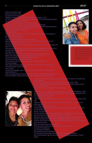 8
History, you history maker
History, you history maker
You pop out from your picture
Megapixel images..tiny images darker and lighter making you .. you
You who contains both shadow and ray but who fought for more temperate weather
Your eye lid barcode tattoo it had...
Numbers it contained and when scanned, a message
I scan you and your image in this picture and receive my message
Dear friend of mine ( I imagine Elsa saying), please please please keep your head up
Tupac Shakur rapped it...cocky people flaunt it
But no I mean you know what to do
So why look down?
Why down where streets are trotted upon, thousands of vibrations thumping and
some bass and boom is good
YET UP is where the birds fly
Creatures who may walk but who also sing tunes
Singing when down makes one sadder so sing when happy to not become sad.
Trust, trust because you want to
You want to because you know very little still about who you are, what you know, and
what is out there
If one was present enough to take in what was happening to them and what the uni-
verse has taken in, storytelling would be richer than any material rich.
You loved the rainbow Elsa
Each stripe may serve to remind me of your complexities, depth, visions
Tattoo swirl amongst your temple, the shrine to your hearing
Tips of ink pricked in fine holes becoming part of you
Tips of ink swirling in every which direction
This reminds me of your quest, struggle, and curiosities of the future...
Ears pack packages
Little cargo containers of guilt, pain, sorrow made convenient to release at times
Unravel you blues, hues of emotion
Fine ( I think)
Unpack these thoughts...wait...disperse fluid to the external. The external has no
doubt affected me
How many pages should the wise man write until he’s satisfied and assure that all
knows his wisdom of the world and then be tossed upside down by life lessons?
I have never embraced grow
change, and life more than n
Thank you Elsa for teaching m
importance of Self- Love and
ing me stand up for what I de
and expect from others – res
acceptance of who I am.
Unrestricted power of expression, tears make me fearful of rejection, of doubt, sub-
ject to judgment
But wow does it feel good to cry, honesty being what it deserves : USED
Stay in one place too long and you concentrate on the important and what are we
today in fact?: RUSHED
Dear love, take time to reflect, to remember, to heal
HEAL
Heal slowly so you can always be on a journey where you pick up road blocks - obsta-
cles that provide you with more life experiences in order to aid the healing of others
Don’t forget to be mad, she says
I am not mad at you, she says
..but who are you mad at that you can’t show you are mad? Is it...she hesitates...your-
self?
“Mad at myself?” I imagine myself asking and then answering....yynooyesss yes?
While agony sets in
Don’t forget to be mad she repeats
Trust this feeling...one who is happy but fears showing the little anger they contain
not being taken well
No see...it is just that!
Some bit of worth comes from knowing that you by and large were honest and open
with yourself to trust and to be honest and open with others
Maybe you weren’t angry much but...expressing it brings into question the moment
between raising violence of air and raising healing through calls of question
You don’t know how much you’ve been holding back until you are breave enough to
jump into loss of self
When we close our eyes, we can see truth
What you think you don’t know, really just lies deep inside of you
Lose yourself and get lost
Do it because you NEED it
She leaned in to kiss my forehead
The missing link to this puzzle is still hard for me to swallow: ABSENCE
But in the meantime I will be here enjoying the show called perspective ( I think..)
4/9/14
volume VII, issue 3, Spring/Fall 2014
 