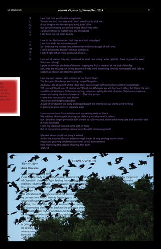 uc san diego 9
th,
now.
me the
d for help-
eserve
spect and
I am that fruit you think is a vegetable
Tomato me not, I am ripe and I don’t need you to pick me..
If you imagine me the way you want, that’s fine
But you are missing out on the whole that I may offer
..and somehow no matter how dry things get
I still have my red skin’s beauty
I use to not like tomatoes...but they are fruit misjudged
I am fruit and I am misunderstood
So I embrace my insides now, sweetened with extra sugar of self- love.
I can’t achieve my bloods’ ketchup without it
I didn’t fight off all these pests out of vain...
I am out of season they say...confused at what I am doing...what right do I have to grow this way?
What am I doing?
I grow on without the help of the one reaping my fruit’s rewards at the end of the day
Still, they are missing out on my essence if they think something familiar, normalized, and safe as
season..as reason can stop this growth.
I am my own reason...skin crimson as my fruits’ heart
The best part that keeps everything...myself together
And now I am at a point where I feel like I have enough self-love to love another romantically
“Of course I’ll hurt you. Of course you’ll hurt me. Of course we will hurt each other. But this is the very
condition of existence. To become spring, means accepting the risk of winter. To become presence,
means accepting the risk of absence.” - The little prince
I came into contact with your bloom
And it was only beginning to bud
A gust of wind came too early and ripped apart the intertwine our stems were forming
In pieces we grew roots in separate ways
Loose connections from isolation and an existing state of shock
We reached bloom again, sharing our delicacy and charm with others
But I could no longer pretend I didn’t want to cultivate your bloom with more care and attention that
it really deserved
I sent my seed out to plant some sort of hope
But to my surprise another season went by with miniscule growth
My own bloom could not deny it wilted
And to my surprise the sun broke through traces of long existing storm clouds
Peace and yearning tenderness survives in this environment
How marveling this season of spring, has been
3/15/14
•	 						HOWLS WITHIN
4/30, 10:23pm
Aaks Bharania
sand swallowing my toes
i was finally ready to take the journey back to the land from which we are born filled by the power
of Chandini - the moon light feeling her energy consume me, light and acidic through my veins
realities - blurred visuals - kaleidoscopic (fucking awesome) but some how illuminating my path to
liberation leaving behind all shackles im bound by to a space which im no longer in
where am i?
the vibrations of energies around me are in harmony we are all separate but one bound together
by connections which im only beginning to understand
a burst of euphoria pierced my ears. the sound was familiar in this otherwise unfamiliar place then
i realise, thats not the sound of euphoria its a revolutionary roar of people returning to their primal
self channeling themselves back to the universe they have embraced their path
as i looked within myself and back out to the moon and universe beyond i knew what i needed to
do i began to understand myself stretching my neck positioned towards Mwezi in the sky
why cant i howl? im looking into the eyes of the wolf inside of me knowing the wolf is me
its nearly time to take flight
H O W L BITCH !
its already too late and my other me has already begun fighting the beast back to a dark place
where no one will see
how will i be able to fly the transcendental path if im not ready to accept and love myself
snap. realities changed. wolf gone.
B
L
O
O
D
Y
T
O
M
A
T
O
volume VII, issue 3, Spring/Fall 2014
 