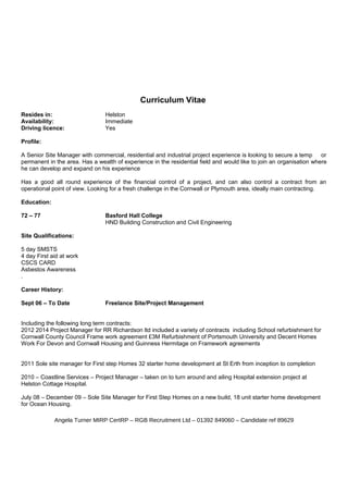 Curriculum Vitae
Resides in: Helston
Availability: Immediate
Driving licence: Yes
Profile:
A Senior Site Manager with commercial, residential and industrial project experience is looking to secure a temp or
permanent in the area. Has a wealth of experience in the residential field and would like to join an organisation where
he can develop and expand on his experience
Has a good all round experience of the financial control of a project, and can also control a contract from an
operational point of view. Looking for a fresh challenge in the Cornwall or Plymouth area, ideally main contracting.
Education:
72 – 77 Basford Hall College
HND Building Construction and Civil Engineering
Site Qualifications:
5 day SMSTS
4 day First aid at work
CSCS CARD
Asbestos Awareness
.
Career History:
Sept 06 – To Date Freelance Site/Project Management
Including the following long term contracts:
2012 2014 Project Manager for RR Richardson ltd included a variety of contracts including School refurbishment for
Cornwall County Council Frame work agreement £3M Refurbishment of Portsmouth University and Decent Homes
Work For Devon and Cornwall Housing and Guinness Hermitage on Framework agreements
2011 Sole site manager for First step Homes 32 starter home development at St Erth from inception to completion
2010 – Coastline Services – Project Manager – taken on to turn around and ailing Hospital extension project at
Helston Cottage Hospital.
July 08 – December 09 – Sole Site Manager for First Step Homes on a new build, 18 unit starter home development
for Ocean Housing.
Angela Turner MIRP CertRP – RGB Recruitment Ltd – 01392 849060 – Candidate ref 89629
 