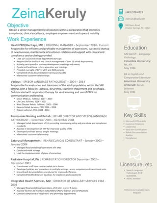 HealthPRO/Heritage, MD | REGIONAL MANAGER – September 2014 - Current
Responsible for efficient and profitable management of operations, successful startup
of new business, maintenance of customer relations and support with clinical and
compliance services being provided.
Lead 10+ successful rehab department start ups
Responsible for the fiscal and clinical management of over 25 rehab departments
Actively participated in business development meetings and events
Conducted healthcare reform education and trainings
Provided oversight of BPCI, MCO and ACO patients
Completed rehab documentation training and audits
Maintained customer relationships
Various | SPEECH-LANGUAGE PATHOLOGIST – 2004 – 2014
Responsible for evaluation and treatment of the adult population, within the SNF
setting, with a focus on: aphasia, dysarthria, cognitive impairment and dysphagia.
Collaborated with respiratory therapy for vent weaning and use of PMV for
communication and feeding.
Select Medical, full time, 2007 – 2014
Life Care, full time, 2006 – 2007
West Chester Rehab, full time, 2005 – 2006
Genesis Rehab Services, PRN, 2004 – 2014
Diakon Lutheran, PRN, 2004 - 2014
Pembrooke Nursing and Rehab | REHAB DIRECTOR AND SPEECH-LANGUAGE
PATHOLOGIST – December 2003 – December 2004
Managed rehab department of 10+ according to company policy and procedure and compliance
standards
Assisted in development of RNP for improved quality of life
Developed and lead weekly weight meetings
Maintained customer relationship
Catarucci Management | REHAB/CLINICAL CONSULTANT – January 2003 –
January 2004
Managed fiscal and clinical operations of 6 sites
Conducted mock surveys
Lead the implementation of plans of correction
Parkview Hospital, PA | REHABILITATION DIRECTOR December 2002 –
December 2003
Transitioned staff from contract rehab to in-house
Developed policies and procedures in multiple settings: acute, outpatient and transitional units
Streamlined documentation procedures for improved efficiency
Completed Modified Barium Swallows for inpatients and outpatients
Integrated Health Services, MD | DIRECTOR OF ANCILLARY SERVICES 1982 -
2002
Managed fiscal and clinical operations of 36 sites in over 5 states
Assisted facilities to maintain state/federal JACHO licenses and certifications
Oversaw compliance of respiratory and pharmacy departments
Work Experience
ZeinaKeruly
Education
MS Speech – Language
Pathology
Columbia University:
NY, NY
May 1986
BA in English and
Comparative Literature
American University
of Beruit: Beruit,
Lebanon
May 1981
(443) 578-6723
500 Byers Road
Chester Springs, PA 19425
zkeruly@aol.com
Licensure, etc.
Speech-Language
Pathologist, PA #
SL004690L
ASHA, member
References Available Upon
Request
Key Skills
Microsoft Office skills
Customer Relations
Leadership
Vital Stim Certification
Rehab Documentation
Auditor
Compliance
Objective
Obtain a senior management level position within a corporation that promotes
compliance, clinical excellence, employee empowerment and upward mobility
 