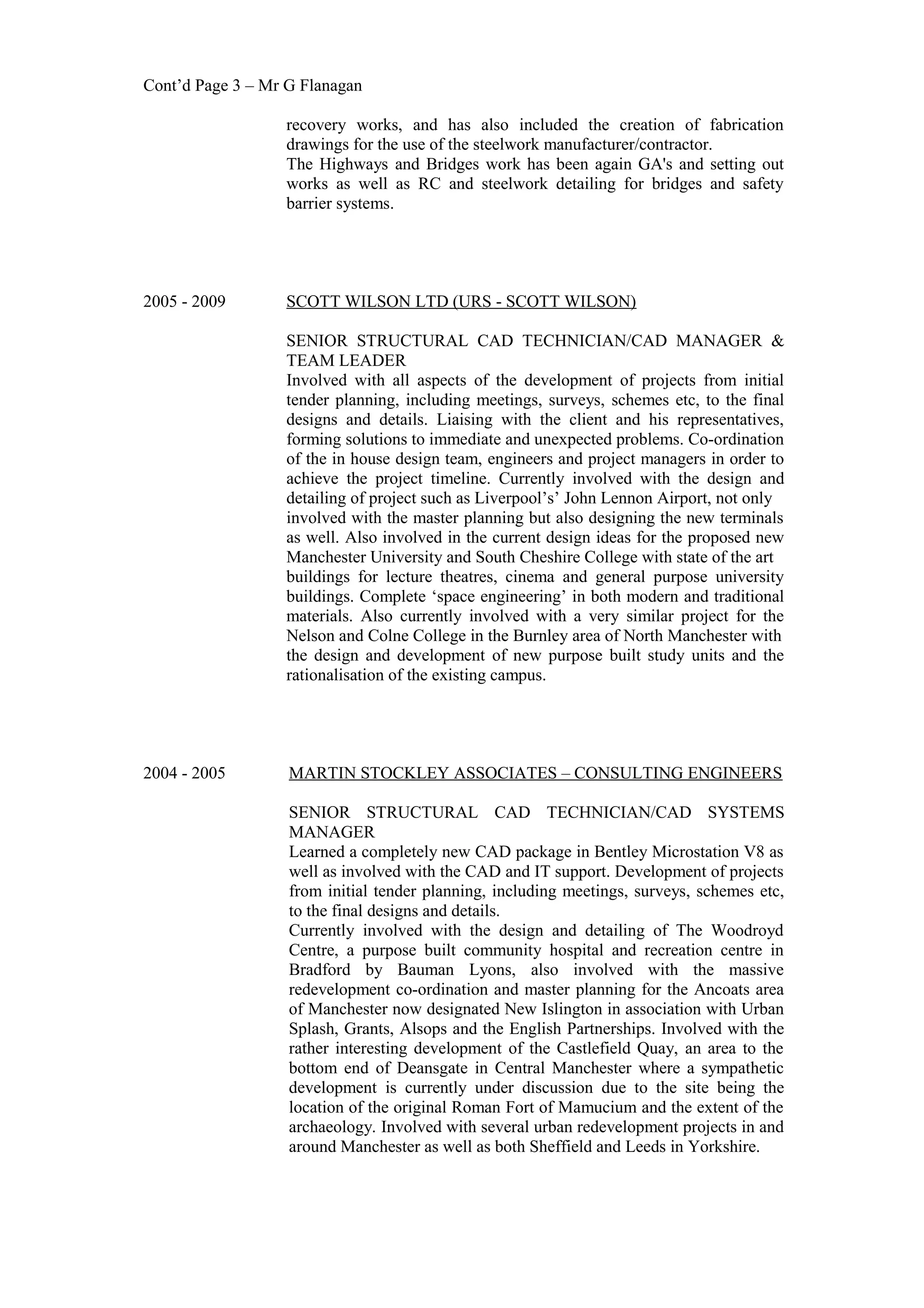 Cont’d Page 3 – Mr G Flanagan
recovery works, and has also included the creation of fabrication
drawings for the use of the steelwork manufacturer/contractor.
The Highways and Bridges work has been again GA's and setting out
works as well as RC and steelwork detailing for bridges and safety
barrier systems.
2005 - 2009 SCOTT WILSON LTD (URS - SCOTT WILSON)
SENIOR STRUCTURAL CAD TECHNICIAN/CAD MANAGER &
TEAM LEADER
Involved with all aspects of the development of projects from initial
tender planning, including meetings, surveys, schemes etc, to the final
designs and details. Liaising with the client and his representatives,
forming solutions to immediate and unexpected problems. Co-ordination
of the in house design team, engineers and project managers in order to
achieve the project timeline. Currently involved with the design and
detailing of project such as Liverpool’s’ John Lennon Airport, not only
involved with the master planning but also designing the new terminals
as well. Also involved in the current design ideas for the proposed new
Manchester University and South Cheshire College with state of the art
buildings for lecture theatres, cinema and general purpose university
buildings. Complete ‘space engineering’ in both modern and traditional
materials. Also currently involved with a very similar project for the
Nelson and Colne College in the Burnley area of North Manchester with
the design and development of new purpose built study units and the
rationalisation of the existing campus.
2004 - 2005 MARTIN STOCKLEY ASSOCIATES – CONSULTING ENGINEERS
SENIOR STRUCTURAL CAD TECHNICIAN/CAD SYSTEMS
MANAGER
Learned a completely new CAD package in Bentley Microstation V8 as
well as involved with the CAD and IT support. Development of projects
from initial tender planning, including meetings, surveys, schemes etc,
to the final designs and details.
Currently involved with the design and detailing of The Woodroyd
Centre, a purpose built community hospital and recreation centre in
Bradford by Bauman Lyons, also involved with the massive
redevelopment co-ordination and master planning for the Ancoats area
of Manchester now designated New Islington in association with Urban
Splash, Grants, Alsops and the English Partnerships. Involved with the
rather interesting development of the Castlefield Quay, an area to the
bottom end of Deansgate in Central Manchester where a sympathetic
development is currently under discussion due to the site being the
location of the original Roman Fort of Mamucium and the extent of the
archaeology. Involved with several urban redevelopment projects in and
around Manchester as well as both Sheffield and Leeds in Yorkshire.
 
