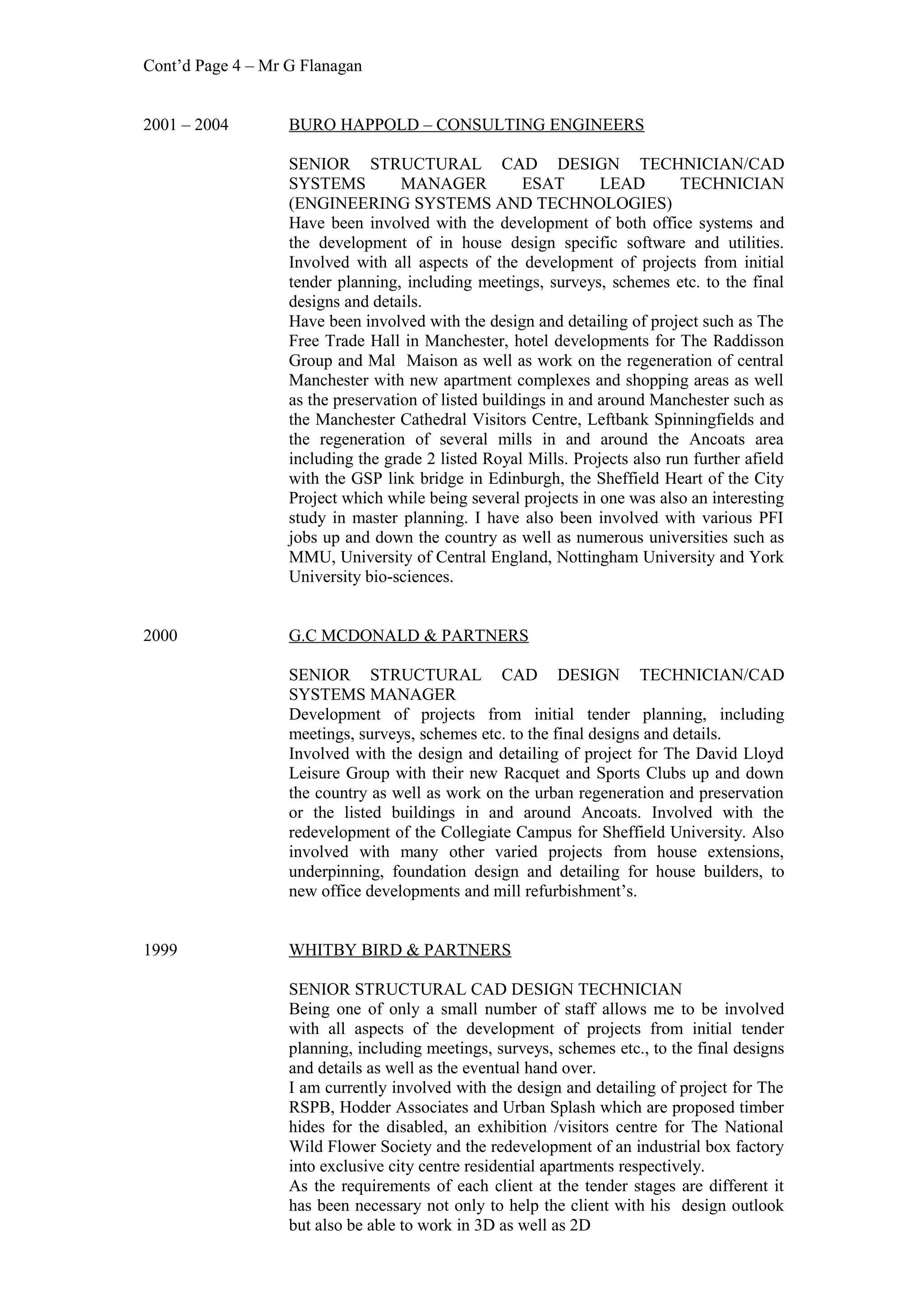 Cont’d Page 4 – Mr G Flanagan
2001 – 2004 BURO HAPPOLD – CONSULTING ENGINEERS
SENIOR STRUCTURAL CAD DESIGN TECHNICIAN/CAD
SYSTEMS MANAGER ESAT LEAD TECHNICIAN
(ENGINEERING SYSTEMS AND TECHNOLOGIES)
Have been involved with the development of both office systems and
the development of in house design specific software and utilities.
Involved with all aspects of the development of projects from initial
tender planning, including meetings, surveys, schemes etc. to the final
designs and details.
Have been involved with the design and detailing of project such as The
Free Trade Hall in Manchester, hotel developments for The Raddisson
Group and Mal Maison as well as work on the regeneration of central
Manchester with new apartment complexes and shopping areas as well
as the preservation of listed buildings in and around Manchester such as
the Manchester Cathedral Visitors Centre, Leftbank Spinningfields and
the regeneration of several mills in and around the Ancoats area
including the grade 2 listed Royal Mills. Projects also run further afield
with the GSP link bridge in Edinburgh, the Sheffield Heart of the City
Project which while being several projects in one was also an interesting
study in master planning. I have also been involved with various PFI
jobs up and down the country as well as numerous universities such as
MMU, University of Central England, Nottingham University and York
University bio-sciences.
2000 G.C MCDONALD & PARTNERS
SENIOR STRUCTURAL CAD DESIGN TECHNICIAN/CAD
SYSTEMS MANAGER
Development of projects from initial tender planning, including
meetings, surveys, schemes etc. to the final designs and details.
Involved with the design and detailing of project for The David Lloyd
Leisure Group with their new Racquet and Sports Clubs up and down
the country as well as work on the urban regeneration and preservation
or the listed buildings in and around Ancoats. Involved with the
redevelopment of the Collegiate Campus for Sheffield University. Also
involved with many other varied projects from house extensions,
underpinning, foundation design and detailing for house builders, to
new office developments and mill refurbishment’s.
1999 WHITBY BIRD & PARTNERS
SENIOR STRUCTURAL CAD DESIGN TECHNICIAN
Being one of only a small number of staff allows me to be involved
with all aspects of the development of projects from initial tender
planning, including meetings, surveys, schemes etc., to the final designs
and details as well as the eventual hand over.
I am currently involved with the design and detailing of project for The
RSPB, Hodder Associates and Urban Splash which are proposed timber
hides for the disabled, an exhibition /visitors centre for The National
Wild Flower Society and the redevelopment of an industrial box factory
into exclusive city centre residential apartments respectively.
As the requirements of each client at the tender stages are different it
has been necessary not only to help the client with his design outlook
but also be able to work in 3D as well as 2D
 