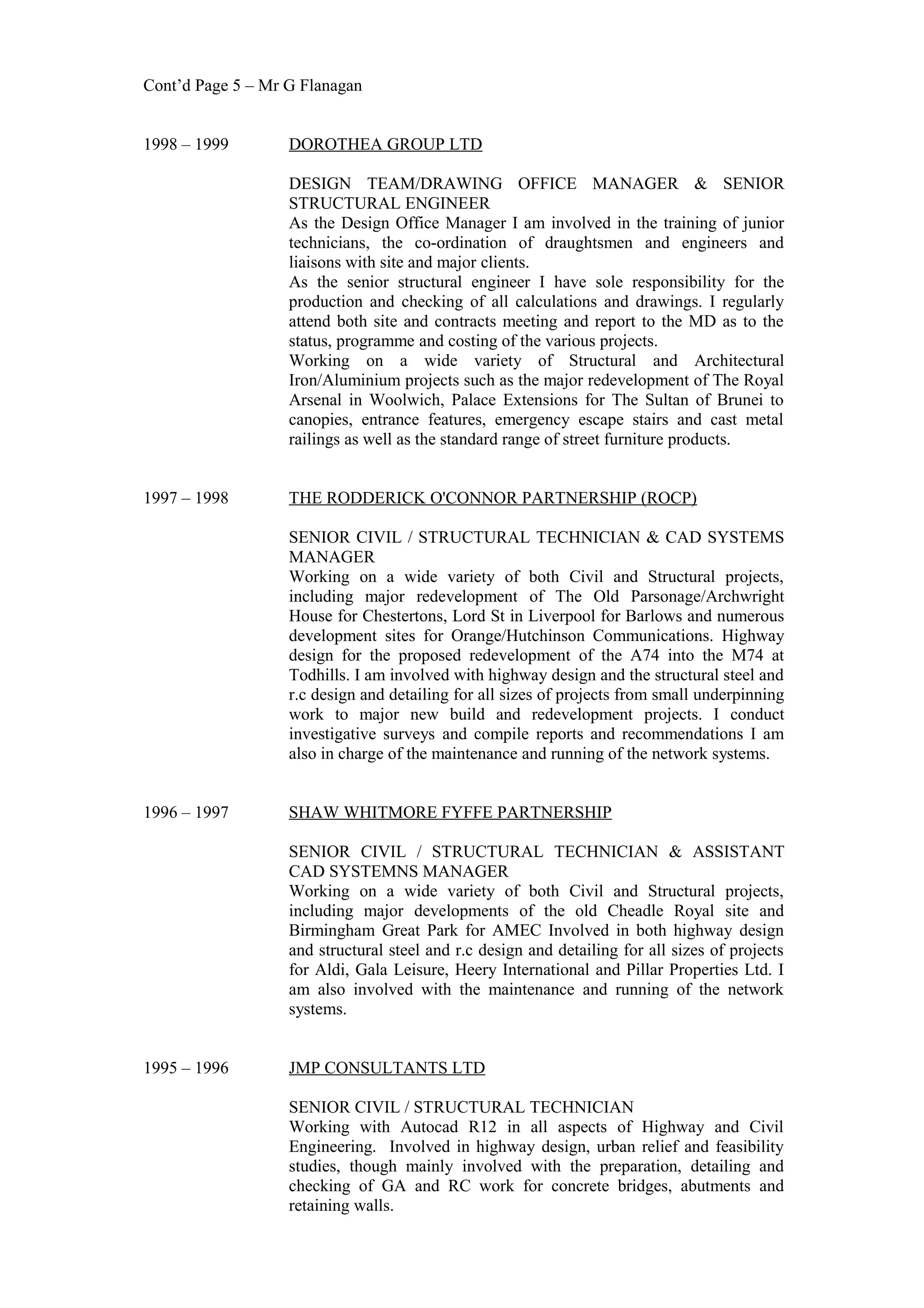Cont’d Page 5 – Mr G Flanagan
1998 – 1999 DOROTHEA GROUP LTD
DESIGN TEAM/DRAWING OFFICE MANAGER & SENIOR
STRUCTURAL ENGINEER
As the Design Office Manager I am involved in the training of junior
technicians, the co-ordination of draughtsmen and engineers and
liaisons with site and major clients.
As the senior structural engineer I have sole responsibility for the
production and checking of all calculations and drawings. I regularly
attend both site and contracts meeting and report to the MD as to the
status, programme and costing of the various projects.
Working on a wide variety of Structural and Architectural
Iron/Aluminium projects such as the major redevelopment of The Royal
Arsenal in Woolwich, Palace Extensions for The Sultan of Brunei to
canopies, entrance features, emergency escape stairs and cast metal
railings as well as the standard range of street furniture products.
1997 – 1998 THE RODDERICK O'CONNOR PARTNERSHIP (ROCP)
SENIOR CIVIL / STRUCTURAL TECHNICIAN & CAD SYSTEMS
MANAGER
Working on a wide variety of both Civil and Structural projects,
including major redevelopment of The Old Parsonage/Archwright
House for Chestertons, Lord St in Liverpool for Barlows and numerous
development sites for Orange/Hutchinson Communications. Highway
design for the proposed redevelopment of the A74 into the M74 at
Todhills. I am involved with highway design and the structural steel and
r.c design and detailing for all sizes of projects from small underpinning
work to major new build and redevelopment projects. I conduct
investigative surveys and compile reports and recommendations I am
also in charge of the maintenance and running of the network systems.
1996 – 1997 SHAW WHITMORE FYFFE PARTNERSHIP
SENIOR CIVIL / STRUCTURAL TECHNICIAN & ASSISTANT
CAD SYSTEMNS MANAGER
Working on a wide variety of both Civil and Structural projects,
including major developments of the old Cheadle Royal site and
Birmingham Great Park for AMEC Involved in both highway design
and structural steel and r.c design and detailing for all sizes of projects
for Aldi, Gala Leisure, Heery International and Pillar Properties Ltd. I
am also involved with the maintenance and running of the network
systems.
1995 – 1996 JMP CONSULTANTS LTD
SENIOR CIVIL / STRUCTURAL TECHNICIAN
Working with Autocad R12 in all aspects of Highway and Civil
Engineering. Involved in highway design, urban relief and feasibility
studies, though mainly involved with the preparation, detailing and
checking of GA and RC work for concrete bridges, abutments and
retaining walls.
 