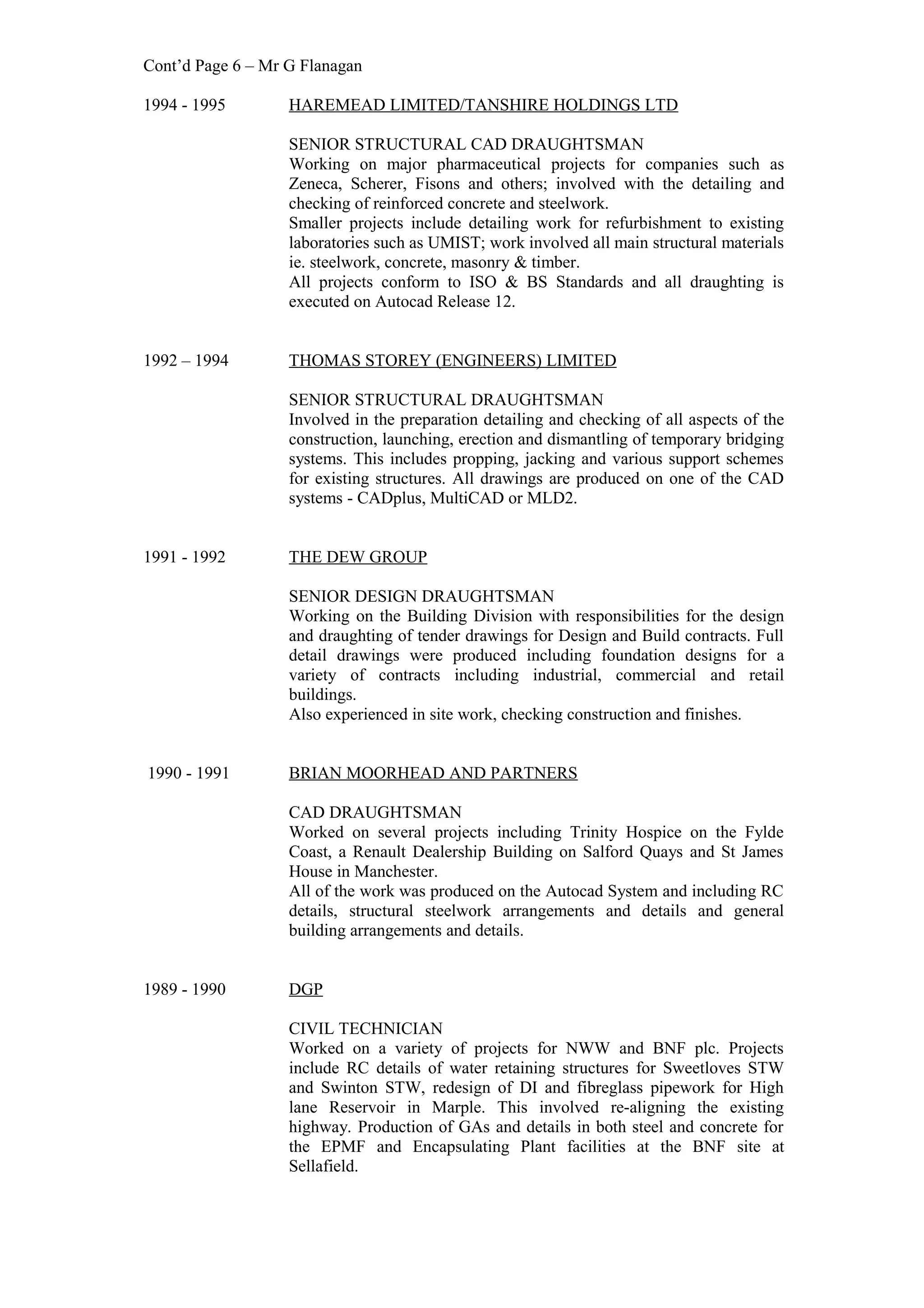 Cont’d Page 6 – Mr G Flanagan
1994 - 1995 HAREMEAD LIMITED/TANSHIRE HOLDINGS LTD
SENIOR STRUCTURAL CAD DRAUGHTSMAN
Working on major pharmaceutical projects for companies such as
Zeneca, Scherer, Fisons and others; involved with the detailing and
checking of reinforced concrete and steelwork.
Smaller projects include detailing work for refurbishment to existing
laboratories such as UMIST; work involved all main structural materials
ie. steelwork, concrete, masonry & timber.
All projects conform to ISO & BS Standards and all draughting is
executed on Autocad Release 12.
1992 – 1994 THOMAS STOREY (ENGINEERS) LIMITED
SENIOR STRUCTURAL DRAUGHTSMAN
Involved in the preparation detailing and checking of all aspects of the
construction, launching, erection and dismantling of temporary bridging
systems. This includes propping, jacking and various support schemes
for existing structures. All drawings are produced on one of the CAD
systems - CADplus, MultiCAD or MLD2.
1991 - 1992 THE DEW GROUP
SENIOR DESIGN DRAUGHTSMAN
Working on the Building Division with responsibilities for the design
and draughting of tender drawings for Design and Build contracts. Full
detail drawings were produced including foundation designs for a
variety of contracts including industrial, commercial and retail
buildings.
Also experienced in site work, checking construction and finishes.
1990 - 1991 BRIAN MOORHEAD AND PARTNERS
CAD DRAUGHTSMAN
Worked on several projects including Trinity Hospice on the Fylde
Coast, a Renault Dealership Building on Salford Quays and St James
House in Manchester.
All of the work was produced on the Autocad System and including RC
details, structural steelwork arrangements and details and general
building arrangements and details.
1989 - 1990 DGP
CIVIL TECHNICIAN
Worked on a variety of projects for NWW and BNF plc. Projects
include RC details of water retaining structures for Sweetloves STW
and Swinton STW, redesign of DI and fibreglass pipework for High
lane Reservoir in Marple. This involved re-aligning the existing
highway. Production of GAs and details in both steel and concrete for
the EPMF and Encapsulating Plant facilities at the BNF site at
Sellafield.
 