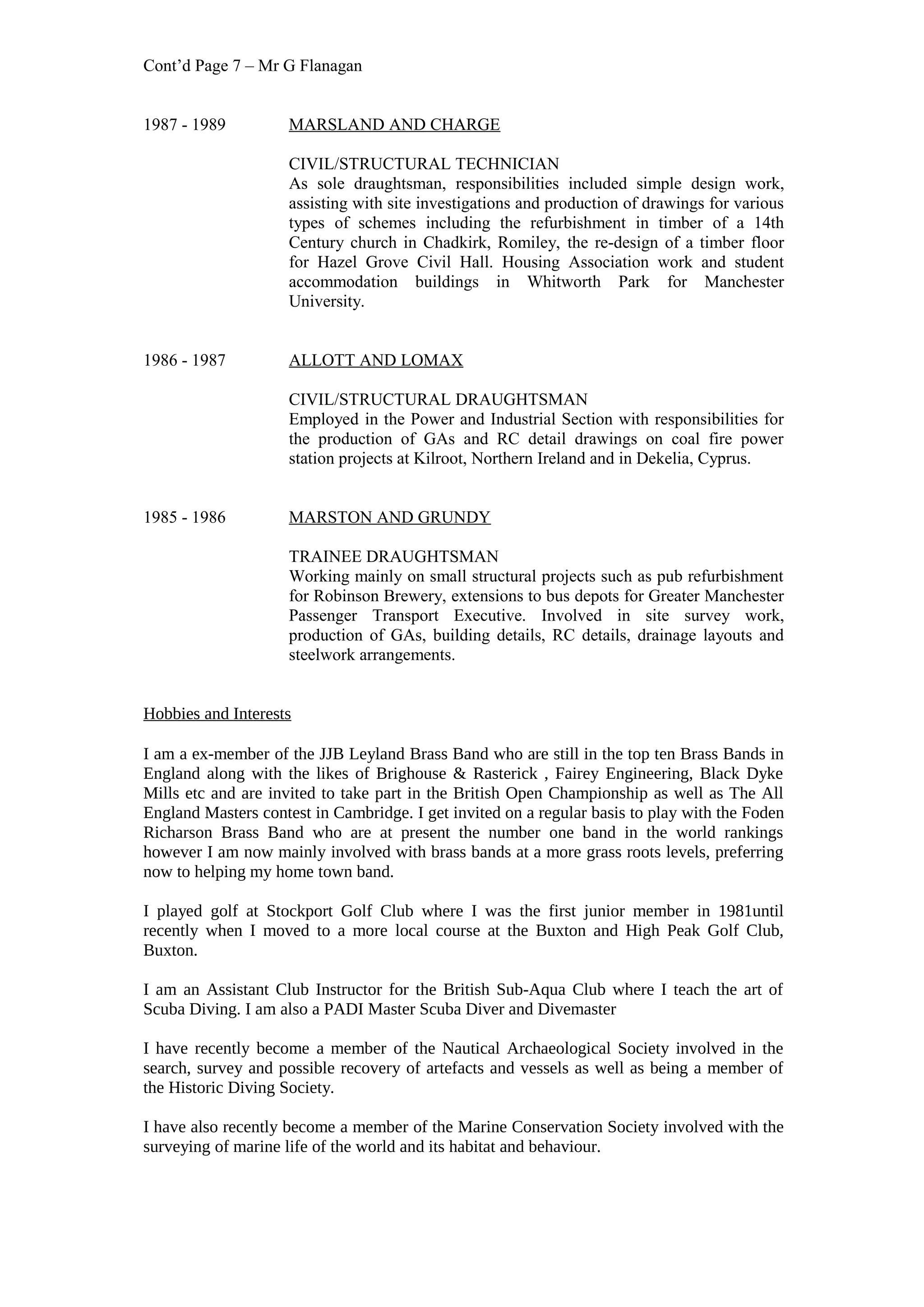 Cont’d Page 7 – Mr G Flanagan
1987 - 1989 MARSLAND AND CHARGE
CIVIL/STRUCTURAL TECHNICIAN
As sole draughtsman, responsibilities included simple design work,
assisting with site investigations and production of drawings for various
types of schemes including the refurbishment in timber of a 14th
Century church in Chadkirk, Romiley, the re-design of a timber floor
for Hazel Grove Civil Hall. Housing Association work and student
accommodation buildings in Whitworth Park for Manchester
University.
1986 - 1987 ALLOTT AND LOMAX
CIVIL/STRUCTURAL DRAUGHTSMAN
Employed in the Power and Industrial Section with responsibilities for
the production of GAs and RC detail drawings on coal fire power
station projects at Kilroot, Northern Ireland and in Dekelia, Cyprus.
1985 - 1986 MARSTON AND GRUNDY
TRAINEE DRAUGHTSMAN
Working mainly on small structural projects such as pub refurbishment
for Robinson Brewery, extensions to bus depots for Greater Manchester
Passenger Transport Executive. Involved in site survey work,
production of GAs, building details, RC details, drainage layouts and
steelwork arrangements.
Hobbies and Interests
I am a ex-member of the JJB Leyland Brass Band who are still in the top ten Brass Bands in
England along with the likes of Brighouse & Rasterick , Fairey Engineering, Black Dyke
Mills etc and are invited to take part in the British Open Championship as well as The All
England Masters contest in Cambridge. I get invited on a regular basis to play with the Foden
Richarson Brass Band who are at present the number one band in the world rankings
however I am now mainly involved with brass bands at a more grass roots levels, preferring
now to helping my home town band.
I played golf at Stockport Golf Club where I was the first junior member in 1981until
recently when I moved to a more local course at the Buxton and High Peak Golf Club,
Buxton.
I am an Assistant Club Instructor for the British Sub-Aqua Club where I teach the art of
Scuba Diving. I am also a PADI Master Scuba Diver and Divemaster
I have recently become a member of the Nautical Archaeological Society involved in the
search, survey and possible recovery of artefacts and vessels as well as being a member of
the Historic Diving Society.
I have also recently become a member of the Marine Conservation Society involved with the
surveying of marine life of the world and its habitat and behaviour.
 
