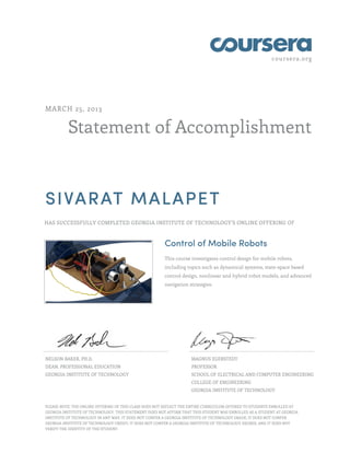 coursera.org
Statement of Accomplishment
MARCH 25, 2013
SIVARAT MALAPET
HAS SUCCESSFULLY COMPLETED GEORGIA INSTITUTE OF TECHNOLOGY'S ONLINE OFFERING OF
Control of Mobile Robots
This course investigates control design for mobile robots,
including topics such as dynamical systems, state-space based
control design, nonlinear and hybrid robot models, and advanced
navigation strategies.
NELSON BAKER, PH.D.
DEAN, PROFESSIONAL EDUCATION
GEORGIA INSTITUTE OF TECHNOLOGY
MAGNUS EGERSTEDT
PROFESSOR
SCHOOL OF ELECTRICAL AND COMPUTER ENGINEERING
COLLEGE OF ENGINEERING
GEORGIA INSTITUTE OF TECHNOLOGY
PLEASE NOTE: THE ONLINE OFFERING OF THIS CLASS DOES NOT REFLECT THE ENTIRE CURRICULUM OFFERED TO STUDENTS ENROLLED AT
GEORGIA INSTITUTE OF TECHNOLOGY. THIS STATEMENT DOES NOT AFFIRM THAT THIS STUDENT WAS ENROLLED AS A STUDENT AT GEORGIA
INSTITUTE OF TECHNOLOGY IN ANY WAY. IT DOES NOT CONFER A GEORGIA INSTITUTE OF TECHNOLOGY GRADE; IT DOES NOT CONFER
GEORGIA INSTITUTE OF TECHNOLOGY CREDIT; IT DOES NOT CONFER A GEORGIA INSTITUTE OF TECHNOLOGY DEGREE; AND IT DOES NOT
VERIFY THE IDENTITY OF THE STUDENT.
 